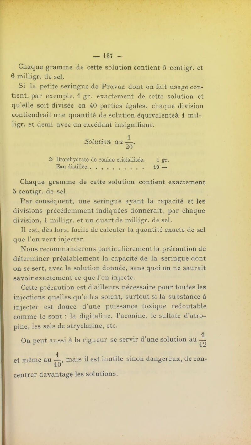 Chaque gramme de cette solution contient 6 centigr. et 6 milligr. de sel. Si la petite seringue de Pravaz dont on fait usage con- tient, par exemple, i gr. exactement de cette solution et qu'elle soit divisée en 40 parties égales, chaque division contiendrait une quantité de solution équivalenteà 1 mil- ligr. et aemi avec un excédant insignifiant. 1 Solution au ■—. 20 2^ Bromhydrate de conine cristallisée. 1 gr. Eau distillée 19 — Chaque gramme de cette solution contient exactement 5 centigr. de sel. Par conséquent, une seringue ayant la capacité et les divisions précédemment indiquées donnerait, par chaque division, 1 milligr. et un quart de milligr. de sel. Il est, dès iors, facile de calculer la quantité exacte de sel que l'on veut injecter. Nous recommanderons particulièrement la précaution de déterminer préalablement la capacité de la seringue dont on se sert, avec la solution donnée, sans quoi on ne saurait savoir exactement ce que l'on injecte. Cette précaution est d'ailleurs nécessaire pour toutes les injections quelles qu'elles soient, surtout si la substance à injecter est douée d'une puissance toxique redoutable comme le sont : la digitaline, l'aconine, le sulfate d'atro- pine, les sels de strychnine, etc. 1 On peut aussi à la rigueur se servir d'une solution au —- et même au —, mais il est inutile sinon dangereux, de con- 10 centrer davantage les solutions.