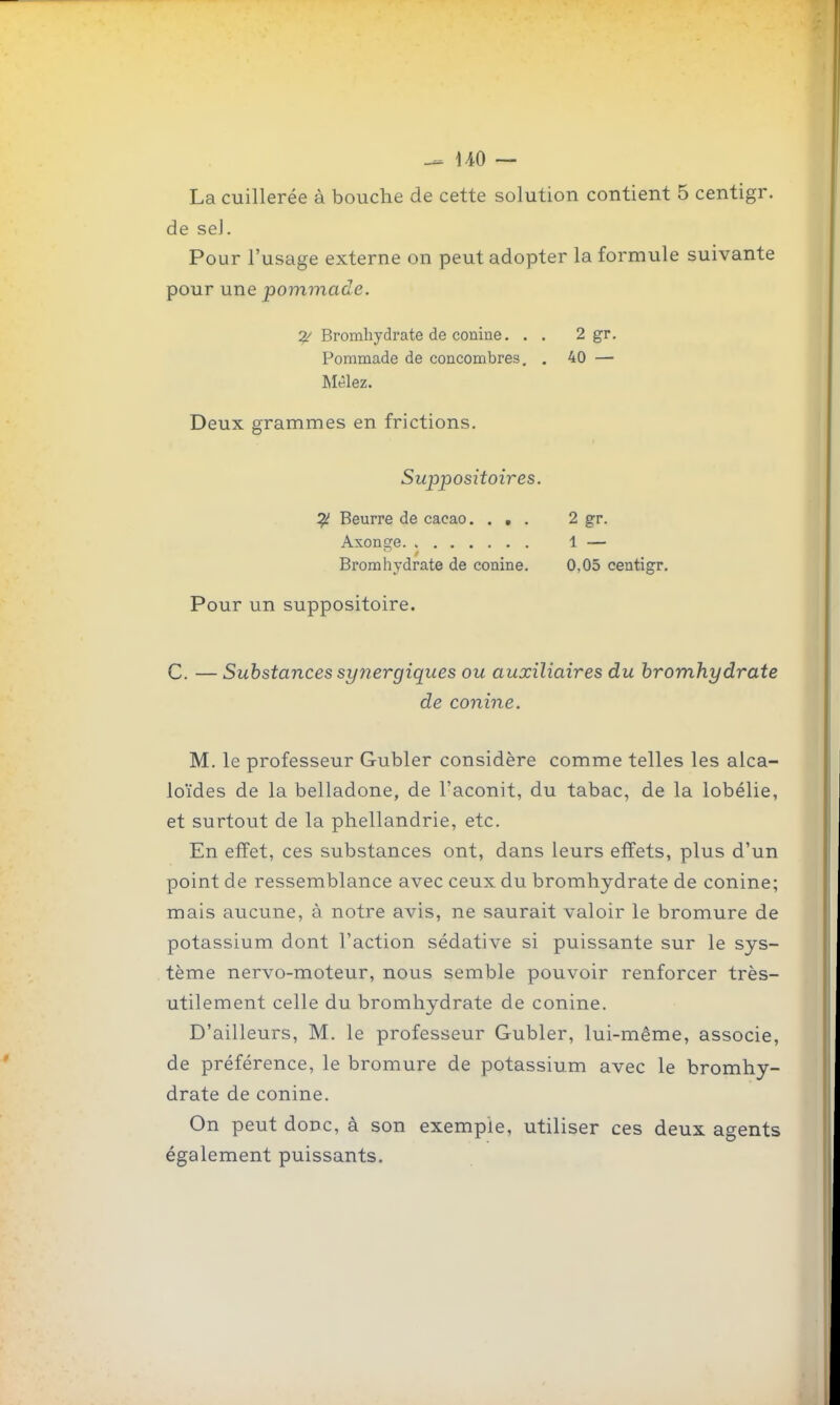 \A0 — La cuillerée à bouche de cette solution contient 5 centigr. de sel. Pour l'usage externe on peut adopter la formule suivante pour une pommade. Bromhydrate de conine. . . 2 gr. Pommade de concombres, . 40 — Mêlez. Deux grammes en frictions. Sujjpositoires. ^ Beurre de cacao. ... 2 gr. Axonge. 1 — Bromhydrate de conine. 0,05 centigr. Pour un suppositoire. C. — Substances synergiques ou auxiliaires du bromhydrate de conine. M. le professeur Gubler considère comme telles les alca- loïdes de la belladone, de l'aconit, du tabac, de la lobélie, et surtout de la phellandrie, etc. En effet, ces substances ont, dans leurs effets, plus d'un point de ressemblance avec ceux du bromhydrate de conine; mais aucune, à notre avis, ne saurait valoir le bromure de potassium dont l'action sédative si puissante sur le sys- tème nervo-moteur, nous semble pouvoir renforcer très- utilement celle du bromhydrate de conine. D'ailleurs, M. le professeur Gubler, lui-même, associe, de préférence, le bromure de potassium avec le bromhy- drate de conine. On peut donc, à son exemple, utiliser ces deux agents également puissants.