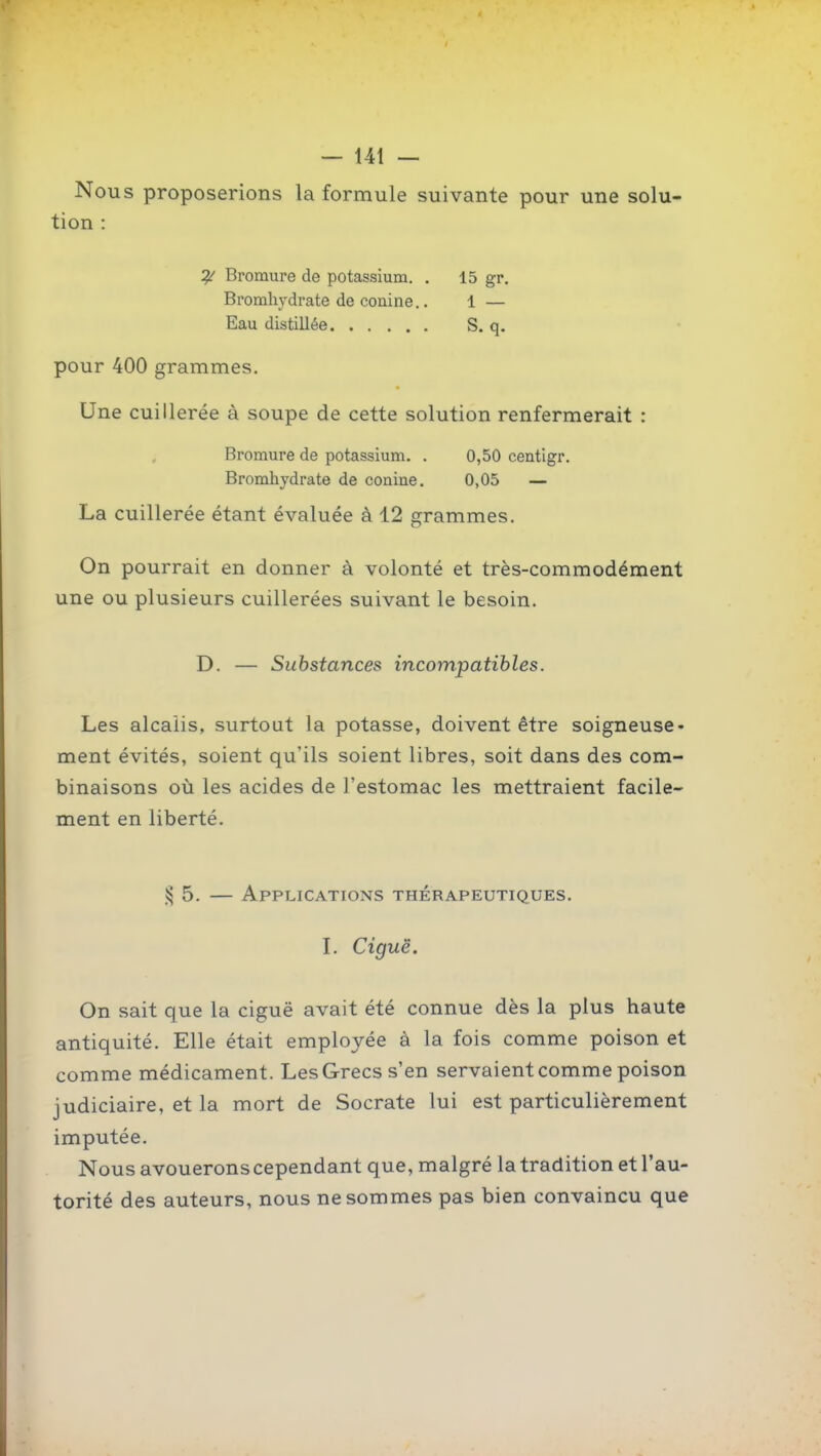 — 14t — Nous proposerions la formule suivante pour une solu- tion : Bromure de potassium. . 15 gr. Bromhj'drate de conine.. 1 — Eau distillée S. q. pour 400 grammes. Une cuillerée à soupe de cette solution renfermerait : Bromure de potassium. . 0,50 centigr. Bromhydrate de conine. 0,05 — La cuillerée étant évaluée à 12 grammes. On pourrait en donner à volonté et très-commodément une ou plusieurs cuillerées suivant le besoin. D. — Substances incompatibles. Les alcalis, surtout la potasse, doivent être soigneuse- ment évités, soient qu'ils soient libres, soit dans des com- binaisons où les acides de l'estomac les mettraient facile- ment en liberté. ^5. — Applications thérapeutiques. L Ciguë. On sait que la ciguë avait été connue dès la plus haute antiquité. Elle était employée à la fois comme poison et comme médicament. Les Grecs s'en servaient comme poison judiciaire, et la mort de Socrate lui est particulièrement imputée. Nous avouerons cependant que, malgré la tradition et l'au- torité des auteurs, nous ne sommes pas bien convaincu que