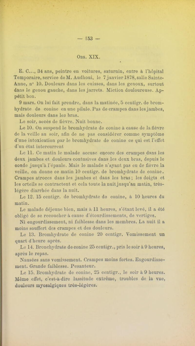Obs. XIX. E. C..., 34 ans, peintre en voitures, saturnin, entre à l'hôpital Temporaire, service deM. Audhoui, le 7 janvier 1878.salle Sainte- Anne, n*^ 10. Douleurs dans les cuisses, dans les genoux, surtout dans le genou gauche, dans les jarrets. Miction douloureuse. Ap- pétit bon. 9 mars. On lui fait prendre, dans la matinée, 5 centigr. de brom- hydrate de conine en une pilule. Pas de crampes dans les jambes, mais douleurs dans les bras. Le soir, accès de fièvre. Nuit bonne. Le 10. On suspend le bromhydrate de conine à cause de la fièvre de la veille au soir, afin de ne pas considérer comme symptôme d'une intoxication par le bromhydrate de conine ce qui est l'elFet d'un état intercurrent Le 11. Ce matin le malade accuse encore des crampes dans les deux jambes et douleurs contusives dans les deux bras, depuis le coude jusqu'à l'épaule. Mais le malade n'ayant pas eu de fièvre la veille, on donne ce matin 10 centigr. de bromhydrate de conine. Crampes atroces dans les jambes et dans les bras; les doigts et les orteils se contractent et cela toute la nuit jusqu'au matin, très- légère diarrhée dans la nuit. Le 12. 15 centigr. de bromhydrate do conine, à 10 heures du matin. Le malade déjeune bien, mais à 11 heures, s'étantlevé, il a été obligé de se recoucher à cause d'étourdissements, de vertiges. Ni engourdissement, ni faiblesse dans les membres. La nuit il a moins soulTert des crampes et des douleurs. Le 13. Bromhydrate de conine 20 centigr. Vomissement un quart d'heure après. Le 14. Bronchydrate de conine 25 centigr., pris le soir à 9 heures, après le repas. Nausées sans vomissement. Crampes moins fortes. Engourdisse- ment. Grande faiblesse. Pesanteur. Le 15. Bromhydrate de conine, 2o centigr., le soir à 9 heures. Même effet, c'est-à-dire lassitude extrême, troubles de la vue, douleurs myosalgiques très-légères.
