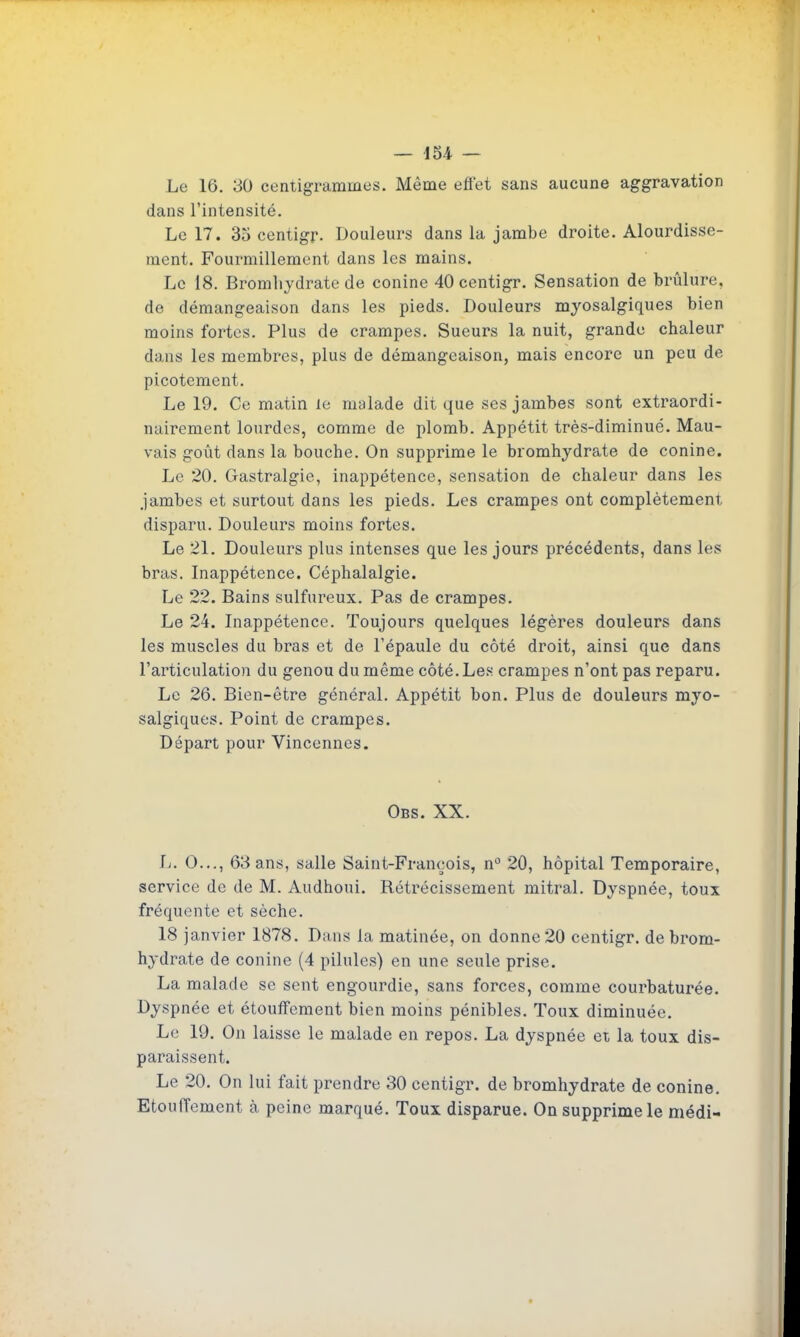 Le 16. 30 ceniigrammes. Même efiet sans aucune aggravation dans l'intensité. Le 17. 35 centigr. Douleurs dans la jambe droite. Alourdisse- ment. Fourmillement dans les mains. Le 18. Bromliydrate de conine 40 centigr. Sensation de brûlure, de démangeaison dans les pieds. Douleurs myosalgiques bien moins fortes. Plus de crampes. Sueurs la nuit, grande chaleur dans les membres, plus de démangeaison, mais encore un peu de picotement. Le 19. Ce matin le malade dit que ses jambes sont extraordi- nairement lourdes, comme de plomb. Appétit très-diminué. Mau- vais goût dans la bouche. On supprime le bromhydrate de conine. Le 20. Gastralgie, inappétence, sensation de chaleur dans les jambes et surtout dans les pieds. Les crampes ont complètement disparu. Douleurs moins fortes. Le 21. Douleurs plus intenses que les jours précédents, dans les bras. Inappétence. Céphalalgie. Le 22. Bains sulfureux. Pas de crampes. Le 24. Inappétence. Toujours quelques légères douleurs dans les muscles du bras et de l'épaule du côté droit, ainsi que dans l'articulation du genou du même côté. Les crampes n'ont pas reparu. Le 26. Bien-être général. Appétit bon. Plus de douleurs myo- salgiques. Point de crampes. Départ pour Vincenncs. Obs. XX. L. 0..., 63 ans, salle Saint-François, n'^ 20, hôpital Temporaire, service de de M. Audhoui. Rétrécissement mitral. Dyspnée, toux fréquente et sèche. 18 janvier 1878. Dans la matinée, on donne 20 centigr. de brom- hydrate de conine (4 pilules) en une seule prise, La malade se sent engourdie, sans forces, comme courbaturée. Dyspnée et étoufFement bien moins pénibles. Toux diminuée. Le 19. On laisse le malade en repos. La dyspnée ei la toux dis- paraissent. Le 20. On lui fait prendre 30 centigr. de bromhydrate de conine. Etouffement à peine marqué. Toux disparue. On supprime le niédi-