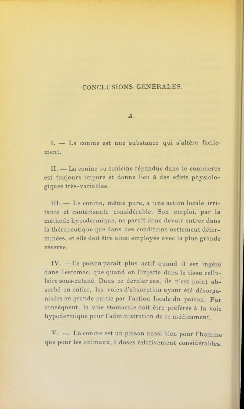 CONCLUSIONS GÉNÉRALES. A. 1. — La conine est une substance qui s'altère facile- ment. IL — La conine ou conicine répandue dans le commerce est toujours impure et donne lieu à des effets physiolo- giques très-variables. III. — La conine, même pure, a une action locale irri- tante et cautérisante considérable. Son emploi, par la méthode hypodermique, ne paraît donc devoir entrer dans la thérapeutique que dans des conditions nettement déter- minées, et elle doit être ainsi employée avec la plus grande réserve. IV. —Ce poison paraît plus actif quand il est ingéré dans l'estomac, que quand on l'injecte dans le tissu cellu- laire sous-cutané. Dans ce dernier cas, ils n'est point ab- sorbé en entier, les voies d'absorption ayant été désorga- nisées en grande partie par l'action locale du poison. Par conséquent, la voie stomacale doit être préférée à la voie hypodermique pour l'administration de ce médicament. V. — La conine est un poison aussi bien pour l'homme que pour les animaux, à doses relativement considérables.