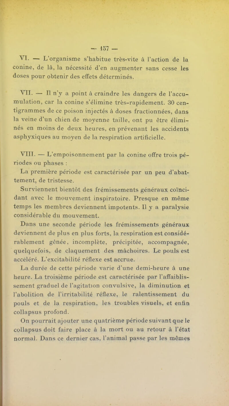 — 457 — VI. — L'organisme s'habitue très-vite à l'action de la conine, de là, la nécessité d'en augmenter sans cesse les doses pour obtenir des effets déterminés. VII. — Il n'y a point à craindre les dangers de l'accu- mulation, car la conine s'élimine très-rapidement. 30 cen- tigrammes de ce poison injectés à doses fractionnées, dans la veine d'un chien de moyenne taille, ont pu être élimi- nés en moins de deux heures, en prévenant les accidents asphyxiques au moyen de la respiration artificielle. VIII. — L'empoisonnement par la conine offre trois pé- riodes ou phases : La première période est caractérisée par un peu d'abat- tement, de tristesse. Surviennent bientôt des frémissements généraux coïnci- dant avec le mouvement inspiratoire. Presque en même temps les membres deviennent impotents. Il y a paralysie considérable du mouvement. Dans une seconde période les frémissements généraux deviennent de plus en plus forts, la respiration est considé- rablement gênée, incomplète, précipitée, accompagnée, quelquefois, de claquement des mâchoires. Le pouls est accéléré. L'excitabilité réflexe est accrue. La durée de cette période varie d'une demi-heure à une heure. La troisième période est caractérisée par l'affaiblis- sement graduel de l'agitation convulsive, la diminution et l'abolition de l'irritabilité réflexe, le ralentissement du pouls et de la respiration, les troubles visuels, et enfin collapsus profond. On pourrait ajouter une quatrième période suivant que le collapsus doit faire place à la mort ou au retour à l'état normal. Dans ce dernier cas, l'animal passe par les mêmes