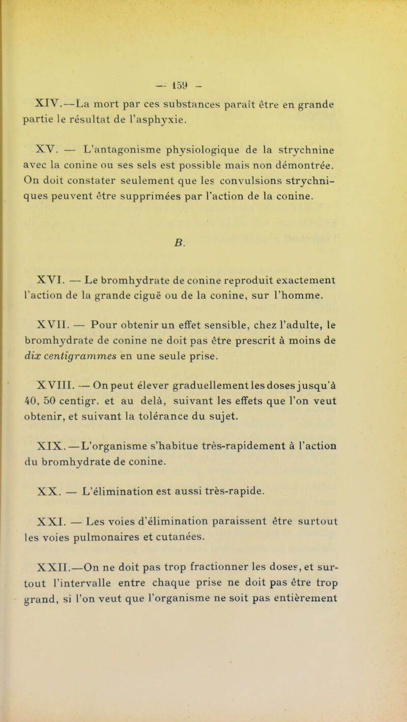 XIV, —La mort par ces substances paraît être en grande partie le résultat de l'asphyxie. XV. — L'antagonisme physiologique de la strychnine avec la conine ou ses sels est possible mais non démontrée. On doit constater seulement que les convulsions strychni- ques peuvent être supprimées par l'action de la conine. B. XVL — Le bromhydrate de conine reproduit exactement l'action de la grande ciguë ou de la conine, sur l'homme. XVIL — Pour obtenir un effet sensible, chez l'adulte, le bromhydrate de conine ne doit pas être prescrit à moins de dix centigrammes en une seule prise. XVIIL — On peut élever graduellement les doses jusqu'à 40, 50 centigr. et au delà, suivant les effets que l'on veut obtenir, et suivant la tolérance du sujet. XIX. —L'organisme s'habitue très-rapidement à l'action du bromhydrate de conine. XX. — L'élimination est aussi très-rapide. XXI. — Les voies d'élimination paraissent être surtout les voies pulmonaires et cutanées, XXII. —On ne doit pas trop fractionner les dose?, et sur- tout l'intervalle entre chaque prise ne doit pas être trop crrand, si l'on veut que l'organisme ne soit pas entièrement