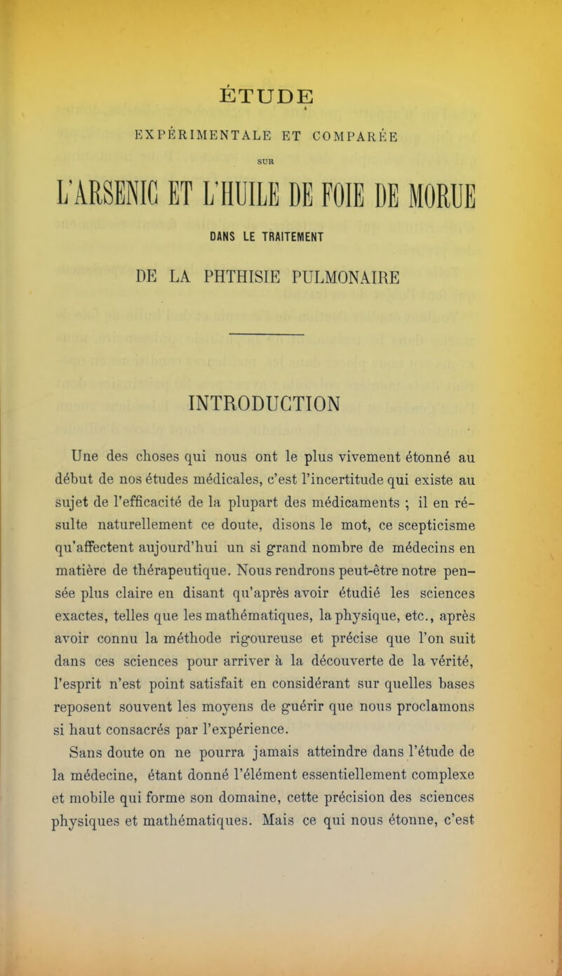 ETUDE 4 EXPÉRIMENTALE ET COMPARÉE SUR L’ARSENIC ET L’HUILE DE FOIE DE MORUE DANS LE TRAITEMENT DE LA PHTHISIE PULMONAIRE INTRODUCTION Une des choses qui nous ont le plus vivement étonné au début de nos études médicales, c’est l’incertitude qui existe au sujet de l’efficacité de la plupart des médicaments ; il en ré- sulte naturellement ce doute, disons le mot, ce scepticisme qu’alfectent aujourd’hui un si grand nombre de médecins en matière de thérapeutique. Nous rendrons peut-être notre pen- sée plus claire en disant qu’après avoir étudié les sciences exactes, telles que les mathématiques, la physique, etc,, après avoir connu la méthode rigoureuse et précise que l’on suit dans ces sciences pour arriver à la découverte de la vérité, l’esprit n’est point satisfait en considérant sur quelles hases reposent souvent les moyens de guérir que nous proclamons si haut consacrés par l’expérience. Sans doute on ne pourra jamais atteindre dans l’étude de la médecine, étant donné l’élément essentiellement complexe et mobile qui forme son domaine, cette précision des sciences physiques et mathématiques. Mais ce qui nous étonne, c’est