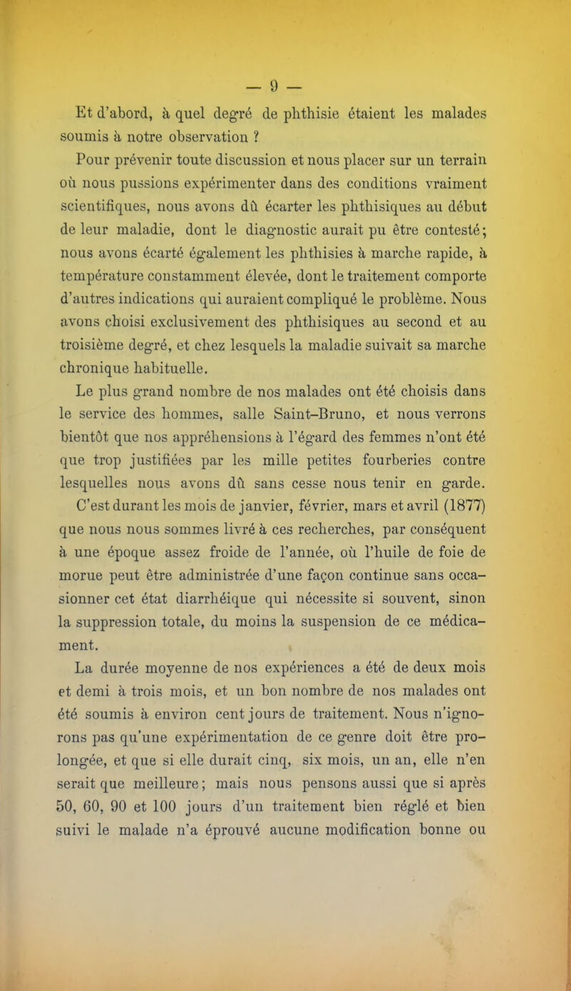 Et d’abord, à quel degré de plithisie étaient les malades soumis à notre observation ? Pour prévenir toute discussion et nous placer sur un terrain où nous pussions expérimenter dans des conditions vraiment scientifiques, nous avons dû. écarter les phthisiques au début de leur maladie, dont le diagnostic aurait pu être contesté ; nous avons écarté également les phthisies à marche rapide, à température constamment élevée, dont le traitement comporte d’autres indications qui auraient compliqué le problème. Nous avons choisi exclusivement des phthisiques au second et au troisième degré, et chez lesquels la maladie suivait sa marche chronique habituelle. Le plus grand nombre de nos malades ont été choisis dans le service des hommes, salle Saint-Bruno, et nous verrons bientôt que nos appréhensions à l’égard des femmes n’ont été que trop justifiées par les mille petites fourberies contre lesquelles nous avons dû sans cesse nous tenir en garde. C’est durant les mois de janvier, février, mars et avril (1877) que nous nous sommes livré à ces recherches, par conséquent à une époque assez froide de l’année, où l’huile de foie de morue peut être administrée d’une façon continue sans occa- sionner cet état diarrhéique qui nécessite si souvent, sinon la suppression totale, du moins la suspension de ce médica- ment. La durée moyenne de nos expériences a été de deux mois et demi à trois mois, et un bon nombre de nos malades ont été soumis à environ cent jours de traitement. Nous n’igno- rons pas qu’une expérimentation de ce genre doit être pro- longée, et que si elle durait cinq, six mois, un an, elle n’en serait que meilleure; mais nous pensons aussi que si après 50, 60, 90 et 100 jours d’un traitement bien réglé et bien suivi le malade n’a éprouvé aucune modification bonne ou