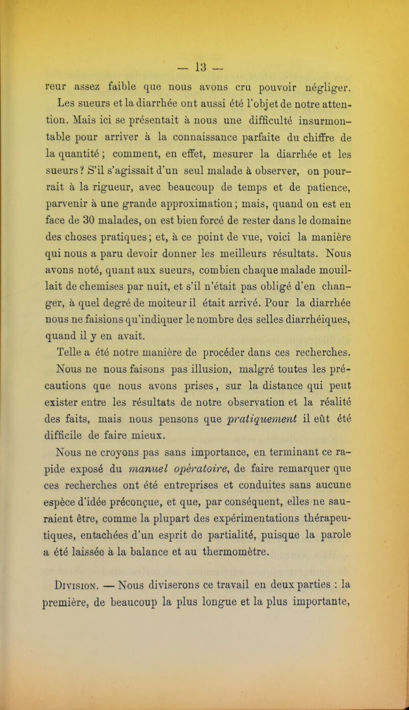 reur assez faible que nous avons cru pouvoir nég’liger. Les sueurs et la diarrhée ont aussi été l’objet de notre atten- tion. Mais ici se présentait à nous une difficulté insurmon- table pour arriver à la connaissance parfaite du chiffre de la quantité ; comment, en effet, mesurer la diarrhée et les sueurs ? S’il s’agissait d’un seul malade à observer, on pour- rait à la rigueur, avec beaucoup de temps et de patience, parvenir à une grande approximation ; mais, quand on est en face de 30 malades, on est bien forcé de rester dans le domaine des choses pratiques ; et, à ce point de vue, voici la manière qui nous a paru devoir donner les meilleurs résultats. Nous avons noté, quant aux sueurs, combien chaque malade mouil- lait de chemises par nuit, et s’il n’était pas obligé d’en chan- ger, à quel degré de moiteur il était arrivé. Pour la diarrhée nous ne faisions qu’indiquer le nombre des selles diarrhéiques, quand il j en avait. Telle a été notre manière de procéder dans ces recherches. Nous ne nous faisons pas illusion, malgré toutes les pré- cautions que nous avons prises, sur la distance qui peut exister entre les résultats de notre observation et la réalité des faits, mais nous pensons que 'pratiquement il eût été difficile de faire mieux. Nous ne croyons pas sans importance, en terminant ce ra- pide exposé du manuel opératoire, de faire remarquer que ces recherches ont été entreprises et conduites sans aucune espèce d’idée préconçue, et que, par conséquent, elles ne sau- raient être, comme la plupart des expérimentations thérapeu- tiques, entachées d’un esprit de partialité, puisque la parole a été laissée à la balance et au thermomètre. Division. — Nous diviserons ce travail en deux parties : la première, de beaucoup la plus longue et la plus importante.