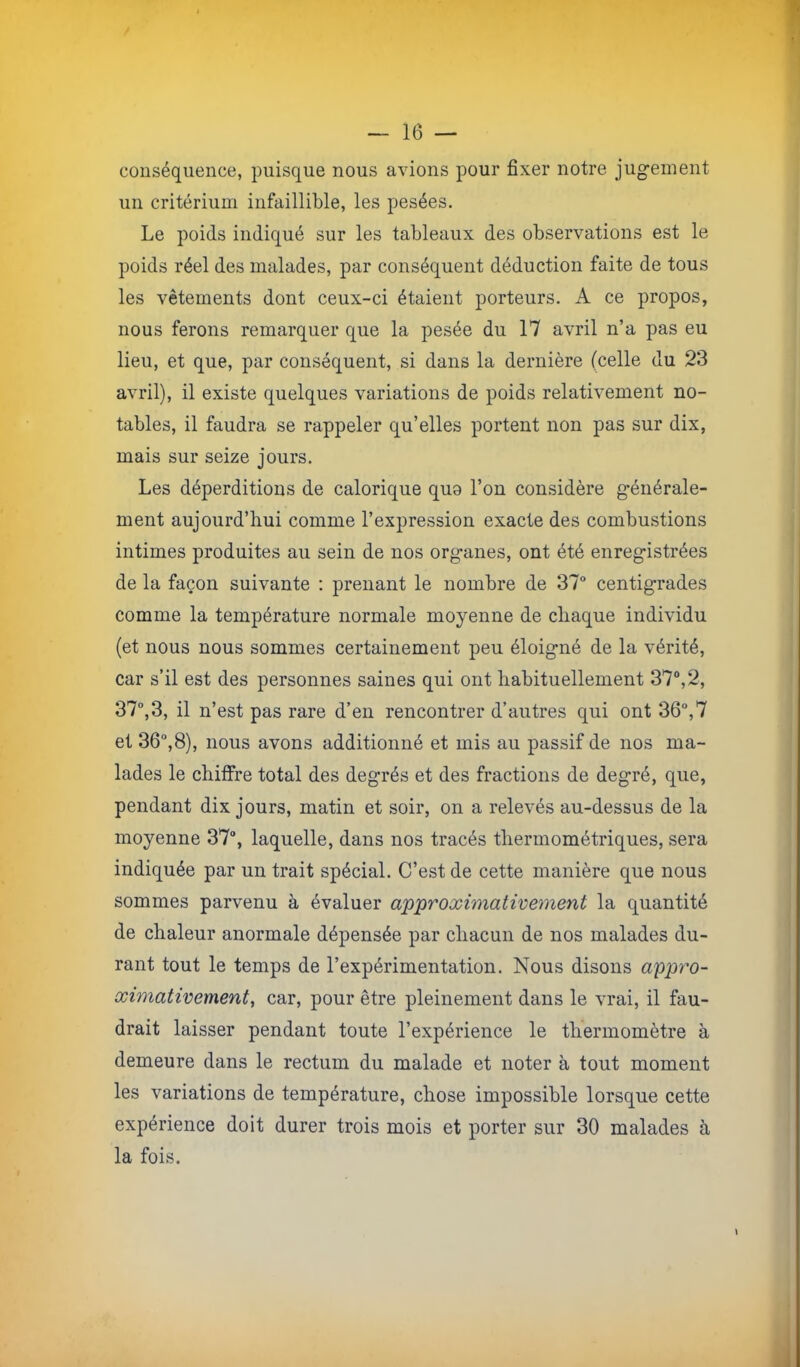 conséquence, puisque nous avions pour fixer notre jugement un critérium infaillible, les pesées. Le poids indiqué sur les tableaux des observations est le poids réel des malades, par conséquent déduction faite de tous les vêtements dont ceux-ci étaient porteurs. A ce propos, nous ferons remarquer que la pesée du 17 avril n’a pas eu lieu, et que, par conséquent, si dans la dernière (celle du 23 avril), il existe quelques variations de poids relativement no- tables, il faudra se rappeler qu’elles portent non pas sur dix, mais sur seize jours. Les déperditions de calorique quo l’on considère générale- ment aujourd’hui comme l’expression exacte des combustions intimes produites au sein de nos organes, ont été enregistrées de la façon suivante : prenant le nombre de 37“ centigrades comme la température normale moyenne de chaque individu (et nous nous sommes certainement peu éloigné de la vérité, car s’il est des personnes saines qui ont habituellement 37“,2, 37“,3, il n’est pas rare d’en rencontrer d’autres qui ont 36°,7 et 36°,8), nous avons additionné et mis au passif de nos ma- lades le chiffre total des degrés et des fractions de degré, que, pendant dix jours, matin et soir, on a relevés au-dessus de la moyenne 37°, laquelle, dans nos tracés thermométriques, sera indiquée par un trait spécial. C’est de cette manière que nous sommes parvenu à évaluer a'p'proximatwement la quantité de chaleur anormale dépensée par chacun de nos malades du- rant tout le temps de l’expérimentation. Nous disons appro- ximativement, car, pour être pleinement dans le vrai, il fau- drait laisser pendant toute l’expérience le thermomètre à demeure dans le rectum du malade et noter à tout moment les variations de température, chose impossible lorsque cette expérience doit durer trois mois et porter sur 30 malades à la fois.