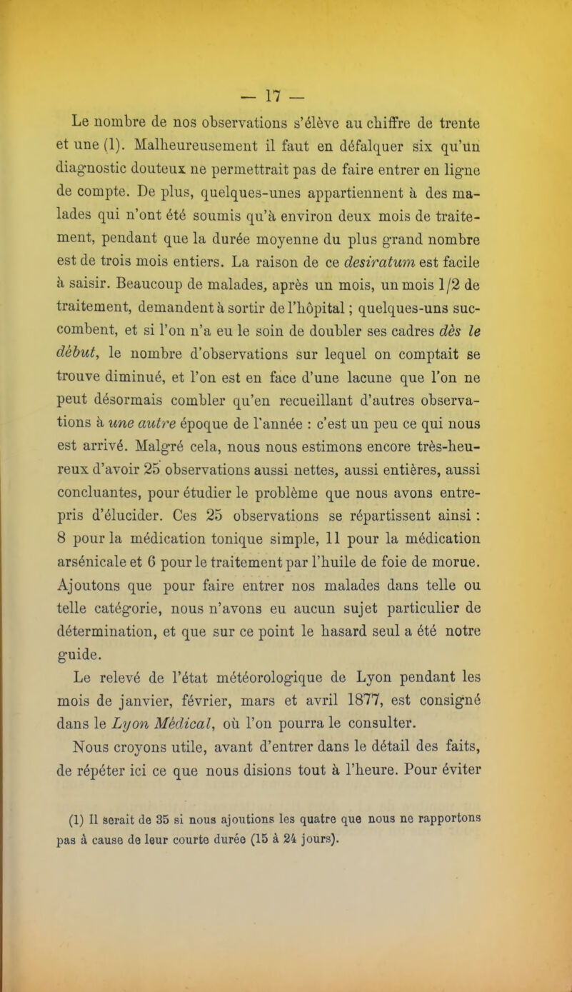 Le nombre de nos observations s’élève au chiffre de trente et une (1). Malheureusement il faut en défalquer six qu’un diagnostic douteux ne permettrait pas de faire entrer en ligne de compte. De plus, quelques-unes appartiennent à des ma- lades qui n’ont été soumis qu’à environ deux mois de traite- ment, pendant que la durée moyenne du plus grand nombre est de trois mois entiers. La raison de ce désiratum est facile à saisir. Beaucoup de malades, après un mois, un mois 1/2 de traitement, demandent à sortir de l’hôpital ; quelques-uns suc- combent, et si l’on n’a eu le soin de doubler ses cadres dès le début, le nombre d’observations sur lequel on comptait se trouve diminué, et l’on est en face d’une lacune que l’on ne peut désormais combler qu’en recueillant d’autres observa- tions à une autre époque de l'année : c’est un peu ce qui nous est arrivé. Malgré cela, nous nous estimons encore très-heu- reux d’avoir 25 observations aussi nettes, aussi entières, aussi concluantes, pour étudier le problème que nous avons entre- pris d’élucider. Ces 25 observations se répartissent ainsi : 8 pour la médication tonique simple, 11 pour la médication arsénicale et 6 pour le traitement par l’huile de foie de morue. Ajoutons que pour faire entrer nos malades dans telle ou telle catégorie, nous n’avons eu aucun sujet particulier de détermination, et que sur ce point le hasard seul a été notre guide. Le relevé de l’état météorologique de Lyon pendant les mois de janvier, février, mars et avril 1877, est consigné dans le Lyon Médical, où l’on pourra le consulter. Nous croyons utile, avant d’entrer dans le détail des faits, de répéter ici ce que nous disions tout à l’heure. Pour éviter (1) Il serait de 35 si nous ajoutions les quatre que nous ne rapportons pas à cause de leur courte durée (15 à 24 jours).