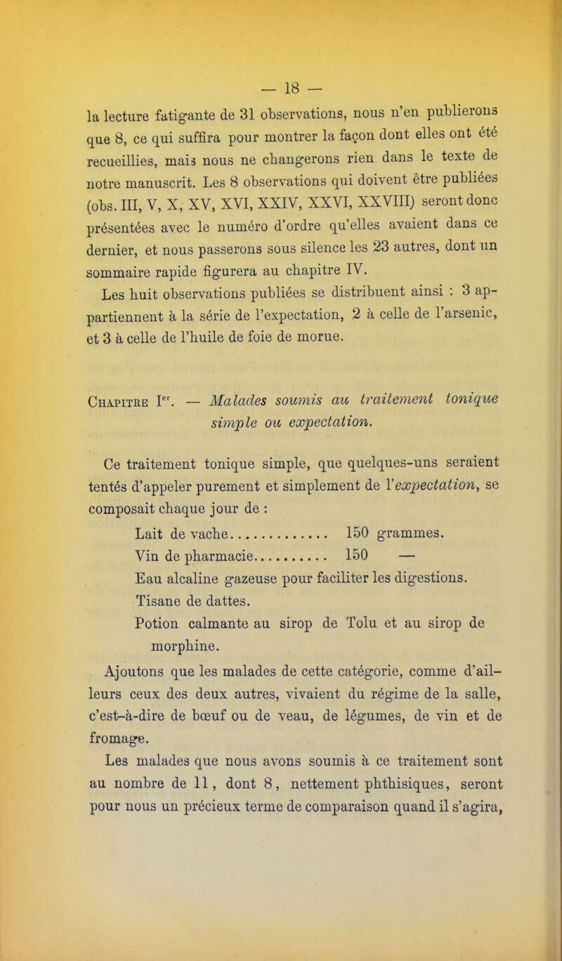 la lecture fatigante de 31 observations, nous n’en publierons que 8, ce qui suffira pour montrer la façon dont elles ont été recueillies, mais nous ne changerons rien dans le texte de notre manuscrit. Les 8 observations qui doivent être publiées (obs. 111, V, X, XV, XVI, XXIV, XXVI, XXVIII) seront donc présentées avec le numéro d’ordre qu’elles avaient dans ce dernier, et nous passerons sous silence les 23 autres, dont un sommaire rapide figurera au chapitre IV. Les huit observations publiées se distribuent ainsi : 3 ap- partiennent à la série de l’expectation, 2 à celle de 1 arsenic, et 3 à celle de l’huile de foie de morue. Chapitre I. — Malades soumis au traitement tonique simple ou expectation. Ce traitement tonique simple, que quelques-uns seraient tentés d’appeler purement et simplement de Y expectation, se composait chaque jour de : Lait de vache 150 grammes. Vin de pharmacie 150 — Eau alcaline gazeuse pour faciliter les digestions. Tisane de dattes. Potion calmante au sirop de Tolu et au sirop de morphine. Ajoutons que les malades de cette catégorie, comme d’ail- leurs ceux des deux autres, vivaient du régime de la salle, c’es1>-à-dire de bœuf ou de veau, de légumes, de vin et de fromage. Les malades que nous avons soumis à ce traitement sont au nombre de 11, dont 8, nettement phthisiques, seront pour nous un précieux terme de comparaison quand il s’agira,