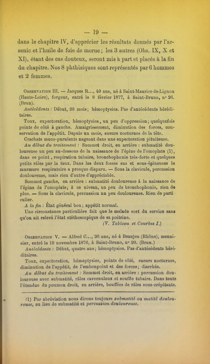 dans le chapitre IV, d’apprécier les résultats donnés par l’ar- senic et riiiiile de foie de morue ; les 3 autres (Obs. IX, X et XI), étant des cas douteux, seront mis à part et placés à la fin du chapitre. Nos 8 phthisiques sont représentés par 6 hommes et 2 femmes. Observation III. — Jacques R..., 40 ans, né à Saint-Maurice-de-Lignon (Haute-Loire), forgeur, entré le 8 février 18'77, à Saint-Bruno, n° 2G. (Brun). Antécédents : Début, 20 mois ; hémoptysies. Pas d’antécédents hérédi- taires. Toux, expectoration, hémoptysies, un peu d’oppression ; quelquefois points de côté à gaucho. Amaigrissement, diminution des forces, con- servation de l’appétit. Depuis un mois, sueurs nocturnes de la tète. Crachats muco-purulents nageant dans une expectoration pituiteuse. Au début du traitement : Sommet droit, en arrière : submatité dou- loureuse un peu au-dessous de la naissance de l’épine de l’omoplate (1), dans ce point , respiration tubaire, bronchophonie très-forte et quelques petits râles par la toux. Dans les deux fosses sus et sous-épineuses le murmure respiratoire a presque disparu. — Sous la clavicule, percussion douloureuse, mais rien d’autre d’appréciable. Sommet gauche, en arrière : submatité douloureuse à la naissance de l’épine de l’omoplate j à ce niveau, un peu de bronchophonie, rien de plus. — Sous la clavicule, percussion un peu douloureuse. Rien de parti culier. A la fin : État général bon ; appétit normal. Une circonstance particulière fait que le malade sort du service sans qu’on ait relevé Tétat stéthoscopique de sa poitrine. (V. Tableau et Courbes I.) I Observation V. — Alfred C..., 36 ans, né à Beaujeu (Rhône), menui- sier, entré le 10 novembre 1876, à Saint-Bruno, n° 20. (Brun.) Antécédents : Début, quatre ans ; hémoptysies. Pas d’antécédents héré- ditaires. Toux, expectoration, hémoptysies, points de côté, sueurs nocturnes, diminution de l’appétit, de l’embonpoint et des forces ; diarrhée. Au début du traitement : Sommet droit, en arrière : percussion dou- loureuse avec submatité, râles cavernuleux et souffle tubaire. Dans toute l’étendue du poumon droit, en arrière, bouffées de râles sous-crépitants. ri) Par abréviation nous dirons toujours submatité ou matité doulou- reuse, au lieu de submatité et percussion douloureuse.