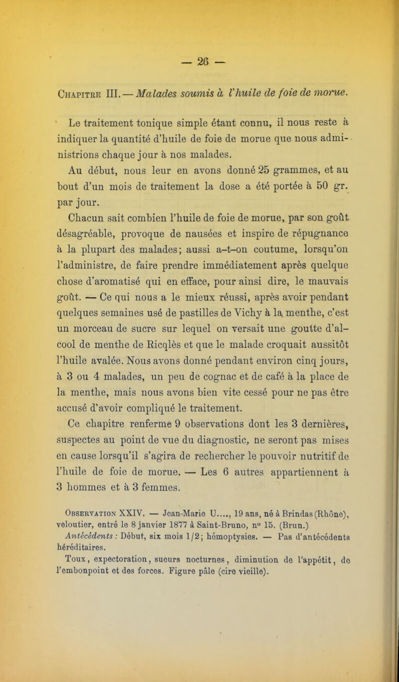 Chapitre III. — Malades soionis à l’huile de foie de moTue, ' Le traitement tonique simple étant connu, il nous reste à indiquer la quantité d’huile de foie de morue que nous admi- nistrions chaque jour à nos malades. Au début, nous leur en avons donné 25 grammes, et au bout d’un mois de traitement la dose a été portée à 50 gr. par jour. Chacun sait combien l’huile de foie de morue, par son goût désagréable, provoque de nausées et inspire de répugnance à la plupart des malades; aussi a-t-on coutume, lorsqu’on l’administre, de faire prendre immédiatement après quelque chose d’aromatisé qui en efface, pour ainsi dire, le mauvais goût. — Ce qui nous a le mieux réussi, après avoir pendant quelques semaines usé de pastilles de Vichy à la. menthe, c’est un morceau de sucre sur lequel on versait une goutte d’al- cool de menthe de Ricqlès et que le malade croquait aussitôt l’huile avalée. Nous avons donné pendant environ cinq jours, à 3 ou 4 malades, un peu de cognac et de café à la place de la menthe, mais nous avons bien vite cessé pour ne pas être accusé d’avoir compliqué le traitement. Ce chapitre renferme 9 observations dont les 3 dernières, suspectes au point de vue du diagnostic, ne seront pas mises en cause lorsqu’il s’agira de rechercher le pouvoir nutritif de l’huile de foie de morue. — Les 6 autres appartiennent à 3 hommes et à 3 femmes. Observation XXIV. — Jean-Marie U...., 19 ans, né à Brindas(Rhône), veloutier, entré le 8 janvier 1877 à Saint-Bruno, n° 15. (Brun.) Antécédents: Début, six mois 1/2; hémoptysies. — Pas d’antécédents héréditaires. Toux, expectoration, sueurs nocturnes, diminution de l’appétit, de l’embonpoint et des forces. Figure pâle (cire vieille).