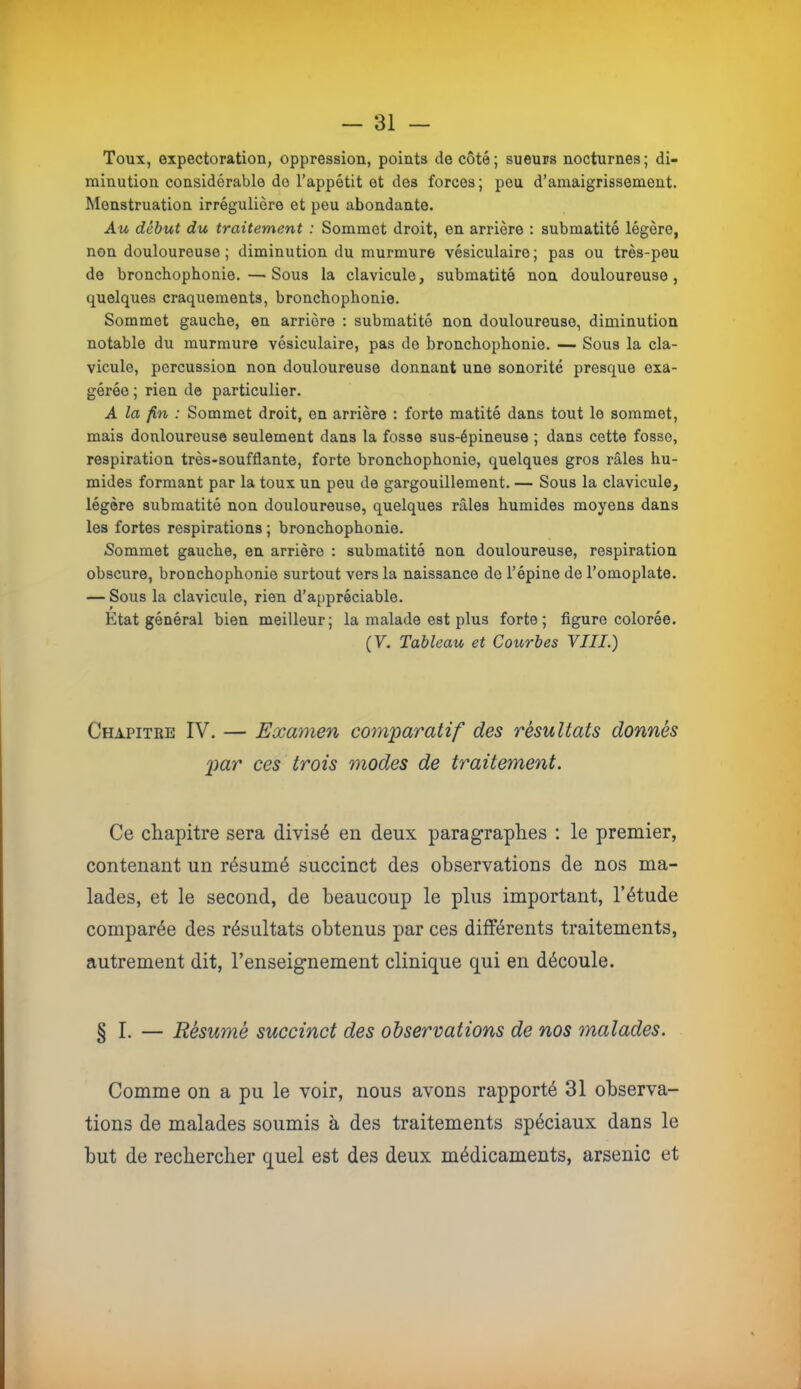 Toux, expectoration, oppression, points de côté; sueurs nocturnes; di- minution considérable do l’appétit et des forces ; peu d’amaigrissement. Menstruation irrégulière et peu abondante. Au début du traitement : Sommet droit, en arrière : submatité légère, non douloureuse; diminution du murmure vésiculaire; pas ou très-peu de bronchophonie.—Sous la clavicule, submatité non douloureuse, quelques craquements, bronchophonie. Sommet gauche, en arrière : submatité non douloureuse, diminution notable du murmure vésiculaire, pas de bronchophonie. — Sous la cla- vicule, percussion non douloureuse donnant une sonorité presque exa- gérée ; rien de particulier. A la fin : Sommet droit, en arrière : forte matité dans tout le sommet, mais donloureuse seulement dans la fosse sus-épineuse ; dans cette fosse, respiration très-soufflante, forte bronchophonie, quelques gros râles hu- mides formant par la toux un peu de gargouillement. — Sous la clavicule, légère submatité non douloureuse, quelques râles humides moyens dans les fortes respirations ; bronchophonie. Sommet gauche, en arrière ; submatité non douloureuse, respiration obscure, bronchophonie surtout vers la naissance de l’épine de l’omoplate. — Sous la clavicule, rien d’appréciable. Etat général bien meilleur; la malade est plus forte; figure colorée. (V. Tableau et Courbes VIII.) Chapitre IV. — Examen comparatif des résultats donnés par ces trois modes de traitement. Ce chapitre sera divisé en deux paragraphes ; le premier, contenant un résumé succinct des observations de nos ma- lades, et le second, de beaucoup le plus important, l’étude comparée des résultats obtenus par ces différents traitements, autrement dit, l’enseignement clinique qui en découle. § I. — Résumé succinct des observations de nos malades. Comme on a pu le voir, nous avons rapporté 31 observa- tions de malades soumis à des traitements spéciaux dans le but de rechercher quel est des deux médicaments, arsenic et