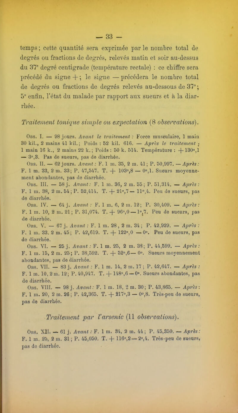 temps ; cette quantité sera exprimée par le nombre total de degrés ou fractions de degrés, relevés matin et soir au-dessus du 37' degré centigTade (température rectale) ; ce chiffre sera précédé du signe + ; le signe — précédera le nombre total de degrés ou fractions de degrés relevés au-dessous de 37 ; 5° enfin, l’état du malade par rapport aux sueurs et à la diar- rhée. Traitement tonique simple ou expectation (8 observations). Obs. I. — 98 jours. Avant le traitement : Force musculaire, 1 main 30 kil,, 2 mains 41 kil.; Poids : 52 kil. 616. — Apres le traitement ; 1 main 16 k., 2 mains 22 k. ; Poids : 50 k. 514. Température : -j-130“,l — 3°,3. Pas de sueurs, pas de diarrhée. Obs. II. — 62 jours. Avant: F. 1 m. 35, 2 m. 41; P, 50,997. —Après: F. 1 m. 33, 2 m. 33; P. 47,547. T. -j- 103°,8 — 0°,1. Sueurs moyenne- ment abondantes, pas de diarrhée. Obs. III. — 58 j. Avant: F. 1 m. 36, 2 m. 55 ; P. 51,314. — Après: F. 1 m. 38, 2 m. 54; P. 52,414. T. 21«,7 — 11,4. Peu de sueurs, pas de diarrhée. Obs. IV. — 64 j. Avant : F. 1 m. 6, 2 m. 12; P. 30,409. — Après: F. 1 m. 10, 2 m. 21 ; P. 31,074. T. -f- 96°,0 —1°^7. Peu de sueurs, pas de diarrhée. Obs. V. — 67 j. Avant : F. 1 m. 28, 2 m. 34 ; P. 42,929. — Après : F. 1 m. 33. 2 m. 45; P. 42,619. T. -|- 122®,0 —0°. Peu de sueurs, pas de diarrhée. Obs. VI. — 25 j. Avant : F. 1 m. 25, 2 m. 38; P. 44,599. — Après: F, 1 m. 15, 2 m, 25; P. 38,592. T. -|- 52®,6— 0», Sueurs moyennement abondantes, pas de diarrhée. Obs. VII. — 83 j. Avant : F. 1 m, 14, 2 m. 17 ; P. 42,647. — Après : F. 1 m. 10, 2 m. 12 ; P. 40,947. T. 148®,6 — 0», Sueurs abondantes, pas de diarrhée. Obs. VIII. — 98 j. Avant: F. 1 m. 18, 2 m. 30; P. 43,865. — Après: F. 1 m. 20, 2 m. 26 ; P. 42,365. T. -j- 217®,3 — 0°,8. Très-peu de sueurs, pas de diarrhée. Traitement par Varsenic (Il observations). Obs. Xll. — 61 j. Avant : F. 1 m. 84, 2 m. 44; P. 45,350, — Après: F. 1 m. 25, 2 m. 31 ; P. 45,050. T. -j- 116®,2 — 2®,4. Très-peu de sueurs, pas de diarrhée.