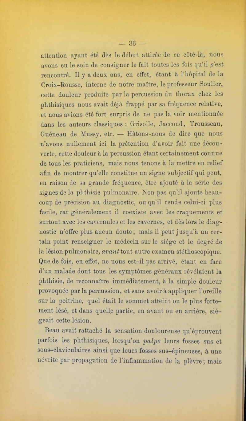 attention ayant été dès le début attirée de ce côté-là, nous avons eu le soin de consigner le fait toutes les fois qu’il s’est rencontré. Il y a deux ans, en effet, étant à l’iiôpital de la Croix-Rousse, interne de notre maître, le professeur Soulier, cette douleur produite par la percussion du thorax chez les phthisiques nous avait déjà frappé par sa fréquence relative, et nous avions été fort surpris de ne pas la voir mentionnée dans les auteurs classiques : Grisolle, Jaccoud, Trousseau, Guéneau de Mussy, etc. — Hâtons-nous de dire que nous n’avons nullement ici la prétention d’avoir fait une décou- verte, cette douleur à la percussion étant certainement connue de tous les praticiens, mais nous tenons à la mettre en relief afin de montrer qu’elle constitue un signe subjectif qui peut, en raison de sa grande fréquence, être ajouté à la série des signes delà phthisie pulmonaire. Non pas qu’il ajoute beau- coup de précision au diagmostic, ou qu’il rende celui-ci plus facile, car généralement il coexiste avec les craquements et surtout avec les cavernules et les cavernes, et dès lors le diag- nostic n’offre plus aucun doute; mais il peut jusqu’à un cer- tain point renseigner le médecin sur le siège et le degré de la lésion pulmonaire, avant iowi autre examen stéthoscopique. Que de fois, en effet, ne nous est-il pas arrivé, étant en face d’un malade dont tous les symptômes généraux révélaient la phthisie, de reconnaître immédiatement, à la simple douleur provoquée par la percussion, et sans avoir à appliquer l’oreille sur la poitrine, quel était le sommet atteint ou le plus forte- ment lésé, et dans quelle partie, en avant ou en arrière, sié- geait cette lésion. Beau avait rattaché la sensation douloureuse qu’éprouvent parfois les phthisiques, lorsqu’on palpe leurs fosses sus et sous-claviculaires ainsi que leurs fosses sus-épineuses, à une névrite par propagation de l’inflammation de la plèvre ; mais