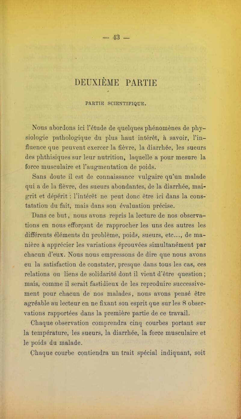 DEUXIÈME PARTIE PARTIE SCIENTIFIQUE. Nous abordons ici l’étude de quelques phénomènes de phy- siologie pathologique du plus haut intérêt, à savoir, l’in- fluence que peuvent exercer la fièvre, la diarrhée, les sueurs des phthisiques sur leur nutrition, laquelle a pour mesure la force musculaire et l’augmentation de poids. Sans doute il est de connaissance vulgaire qu’un malade qui a de la fièvre, des sueurs abondantes, de la diarrhée, mai- grit et dépérit ; l’intérêt ne peut donc être ici dans la cons- tatation du fait, mais dans son évaluation précise. Dans ce but, nous avons repris la lecture de nos observa- tions en nous efforçant de rapprocher les uns des autres les différents éléments du problème, poids, sueurs, etc..., de ma- nière à apprécier les variations éprouvées simultanément par chacun d’eux. Nous nous empressons de dire que nous avons eu la satisfaction de constater, presque dans tous les cas, ces relations ou liens de solidarité dont il vient d’être question ; mais, comme il serait fastidieux de les reproduire successive- ment pour chacun de nos malades, nous avons pensé être agréable au lecteur en ne fixant son esprit que sur les 8 obser- vations rapportées dans la première partie de ce travail. Chaque observation comprendra cinq courbes portant sur la température, les sueurs, la diarrhée, la force musculaire et le poids du malade. Chaque courbe contiendra un trait spécial indiquant, soit