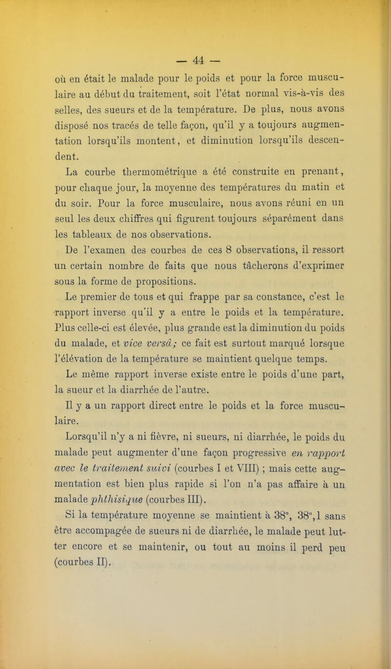 où en était le malade pour le poids et pour la force muscu- laire au début du traitement, soit l’état normal vis-à-vis des selles, des sueurs et de la température. De plus, nous avons disposé nos tracés de telle façon, qu’il y a toujours augmen- tation lorsqu’ils montent, et diminution lorsqu’ils descen- dent. La courbe thermométrique a été construite en prenant, pour chaque jour, la moyenne des températures du matin et du soir. Pour la force musculaire, nous avons réuni en un seul les deux chiffres qui figurent toujours séparément dans les tableaux de nos observations. De l’examen des courbes de ces 8 observations, il ressort un certain nombre de faits que nous tâcherons d’exprimer sous la forme de propositions. Le premier de tous et qui frappe par sa constance, c’est le rapport inverse qu’il y a entre le poids et la température. Plus celle-ci est élevée, plus grande est la diminution du poids du malade, et vice versa; ce fait est surtout marqué lorsque l’élévation de la température se maintient quelque temps. Le même rapport inverse existe entre le poids d’une part, la sueur et la diarrhée de l’autre. Il y a un rapport direct entre le poids et la force muscu- laire. Lorsqu’il n’y a ni fièvre, ni sueurs, ni diarrhée, le poids du malade peut augmenter d’une façon progressive en rapport avec le traitement suivi (courbes I et VIII) ; mais cette aug- mentation est bien plus rapide si l’on n’a pas affaire à un malade phthisique (courbes III). Si la température moyenne se maintient à 38”, 38”, 1 sans être accompagée de sueurs ni de diarrhée, le malade peut lut- ter encore et se maintenir, ou tout au moins il perd peu (courbes II). à