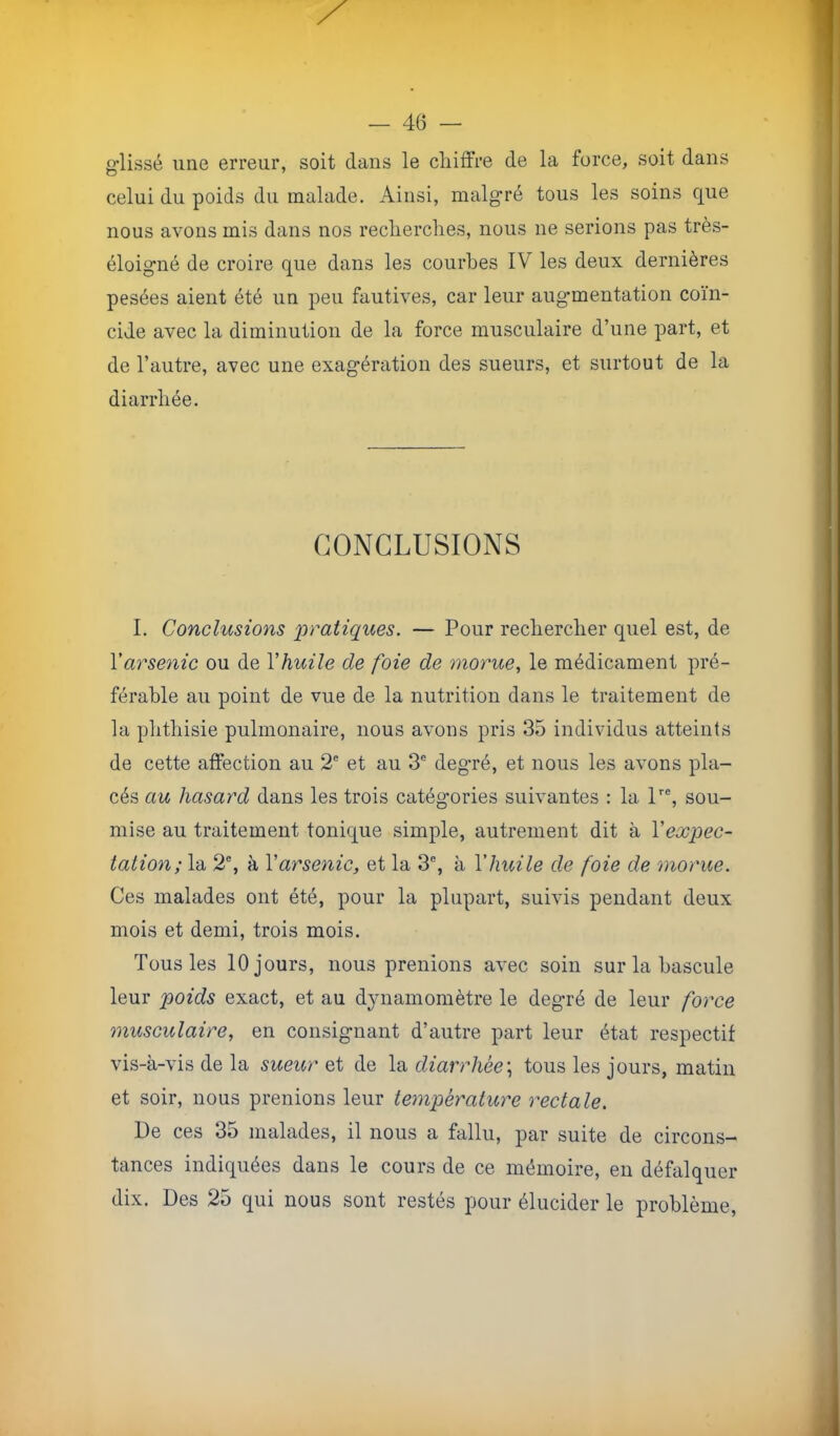 glissé une erreur, soit dans le cliiffre de la force, soit dans celui du poids du malade. Ainsi, malgré tous les soins que nous avons mis dans nos reclierclies, nous ne serions pas très- éloigné de croire que dans les courbes IV les deux dernières pesées aient été un peu fautives, car leur augmentation coïn- cide avec la diminution de la force musculaire d’une part, et de l’autre, avec une exagération des sueurs, et surtout de la diarrhée. CONCLUSIONS I. Conclusions pratiques. — Pour rechercher quel est, de Yarse^iic ou de Vhuile de foie de morue, le médicament pré- férable au point de vue de la nutrition dans le traitement de la phthisie pulmonaire, nous avons pris 35 individus atteints de cette affection au 2® et au 3® degré, et nous les avons pla- cés au hasard dans les trois catégories suivantes : la P®, sou- mise au traitement tonique simple, autrement dit à Vexpec- talion; la 2®, à Y arsenic, et la 3®, à Y huile de foie de morue. Ces malades ont été, pour la plupart, suivis pendant deux mois et demi, trois mois. Tous les 10 jours, nous prenions avec soin sur la bascule leur poids exact, et au d^uiamomètre le degré de leur force musculaire, en consignant d’autre part leur état respectif vis-à-vis de la sueur de diarrhée\ tous les jours, matin et soir, nous prenions leur température rectale. De ces 35 malades, il nous a fallu, jDar suite de circons- tances indiquées dans le cours de ce mémoire, en défalquer dix. Des 25 qui nous sont restés pour élucider le problème.