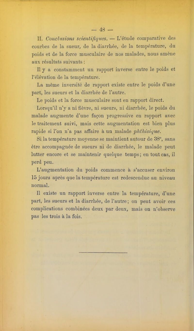 II. Conclusions scientifiques. — L’étude comparative des courbes de la sueur, de la diarrhée, de la température, du poids et de la force musculaire de nos malades, nous amène aux résultats suivants : Il y a constamment un rapport inverse entre le poids et l’élévation de la température. La même inversité de rapport existe entre le poids d’une part, les sueurs et la diarrhée de l’autre. Le poids et la force musculaire sont en rapport direct. Lorsqu’il n’y a ni fièvre, ni sueurs, ni diarrhée, le poids du malade augmente d’une façon progressive en rapport avec le traitement suivi, mais cette augmentation est bien plus rapide si l’on n’a pas affaire à un malade 'phthisique. Si la température moyenne se maintient autour de 38°, sans être accompagnée de sueurs ni de diarrhée, le malade peut lutter encore et se maintenir quelque temps; en tout cas, il perd peu. L’augmentation du poids commence à s’accuser environ 15 jours après que la température est redescendue au niveau normal. Il existe un rapport inverse entre la température, d’une part, les sueurs et la diarrhée, de l’autre; on peut avoir ces complications combinées deux par deux, mais on n’observe pas les trois à la fois.