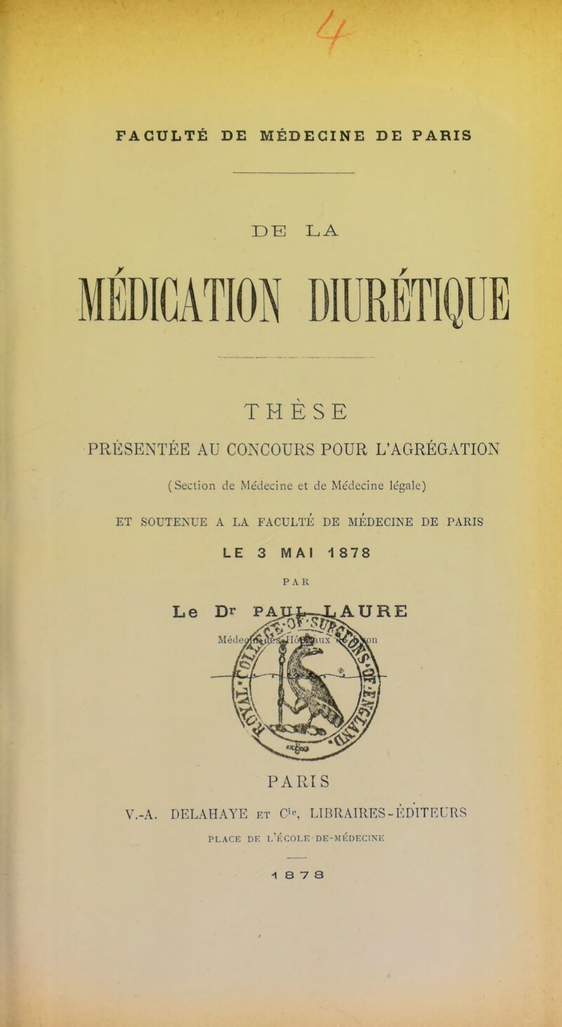 FACULTÉ DE MÉDECINE DE PARIS D~E LA MÉDICATION DIURÉTIQUE THÈSE PRÉSENTÉE AU CONCOURS POUR L'AGRÉGATION (Section de Médecine et de Médecine légale) ET SOUTENUE A LA FACULTÉ DE MEDECINE DE PARIS LE 3 MAI 1878 PAR PARIS V.-A. DELAHAYE et O, LIBRAIRES - ÉDITEURS PLACE DE l'école DE-MÉDECINE