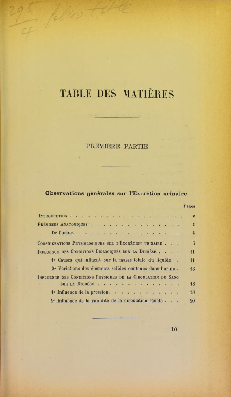 TABLE DES MATIÈRES PREMIÈRE PARTIE Observations générales sur l'Excrétion urinaire. Pages Introduction v Prémisses Anatomiques 1 De l'urine , 4 Considérations Physiologiques sur l'Excrétion urinaire ... 6 Influence des Conditions Biologiques sur la Diurèse .... H 1° Causes qui influent sur la masse totale du liquide. . li 2° Variations des éléments solides contenus dans l'urine . 15 Influence des Conditions Physiques de la Circulation du Sang sur la Diurèse 18 1° Influence de la pression 18 2° Influence de la rapidité de la circulation rénale ... 20 10