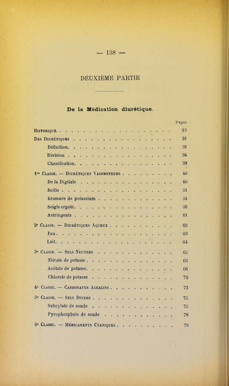 DEUXIÈME PARTIE De la Médication diurétique. Pages Historique 23 Des Diurétiques 31 Définition 31 Division 34 Classification 39 1 Classe. — Diurétiques Vasomoteurs 40 De la Digitale 40 Scille {il Bromure de potassium b'4 Seigle ergoté. . îiG. Astringents 61 2e Classe. — Diurétiques Aqueux 63 Eau m Lait. . 64 3» Classe. — Sels Neutres Ou Nitrate de potasse 65 Acétate de potasse 68 Chlorate de potasse 72 4e Classe. — Carbonates Alcalins 73 5e Classe. — Sels Divers 71» Salicylate de soude 7g Pyrophospbate de soude 78 6e Classe. — Médicaments Cyaniques 70