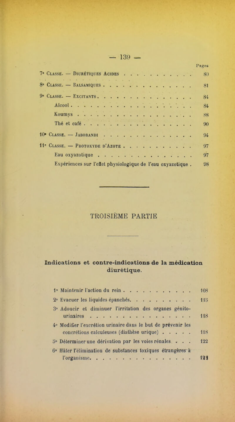 Pages 7« Classe. — Diurétiques Acides 80 8« Cusse. — Balsamiques 81 9e Classe. — Excitants 84 Alcool 84 Koumys , . $g Thé et café 90 10* Classe. — Jaborandi 94 11e Classe. — Protoxyde d'Azote 97 Eau oxyazotique , 97 Expériences sur l'eflet physiologique de l'eau oxyazotique . 98 TROISIÈME PARTIE Indications et contre-indications de la médication diurétique. 1» Maintenir l'action du rein 108 2° Evacuer les liquides épanchés 115' 3° Adoucir et diminuer l'irritation des organes génito- urinaires 118 4° Modifier l'excrétion urinairedans le but de prévenir les concrétions calculeuses (diathèse urique) 118 l>° Déterminer une dérivation par les voies rénales . . . 12*2 6° Hàler l'élimination de substances toxiques étrangères à l'organisme 128