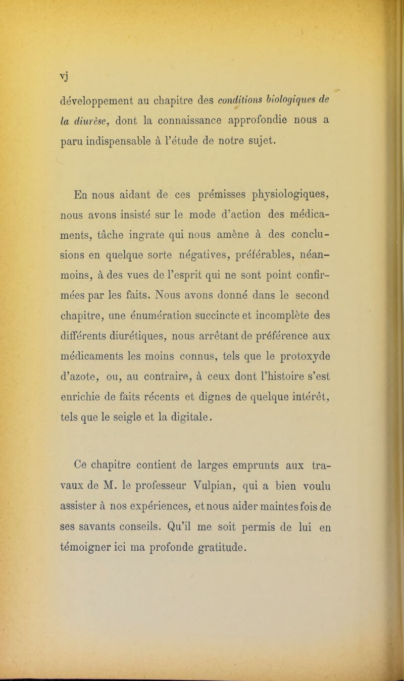 vj développement au chapitre des conditions biologiques de la diurèse, dont la connaissance approfondie nous a paru indispensable à l'étude de notre sujet. En nous aidant de ces prémisses physiologiques, nous avons insisté sur le mode d'action des médica- ments, tâche ingrate qui nous amène à des conclu- sions en quelque sorte négatives, préférables, néan- moins, à des vues de l'esprit qui ne sont point confir- mées par les faits. Nous avons donné dans le second chapitre, une énumération succincte et incomplète des différents diurétiques, nous arrêtant de préférence aux médicaments les moins connus, tels que le protoxyde d'azote, ou, au contraire, à ceux dont l'histoire s'est enrichie de faits récents et dignes de quelque intérêt, tels que le seigle et la digitale. Ce chapitre contient de larges emprunts aux tra- vaux de M. le professeur Vulpian, qui a bien voulu assister à nos expériences, et nous aider maintes fois de ses savants conseils. Qu'il me soit permis de lui en témoigner ici ma profonde gratitude.