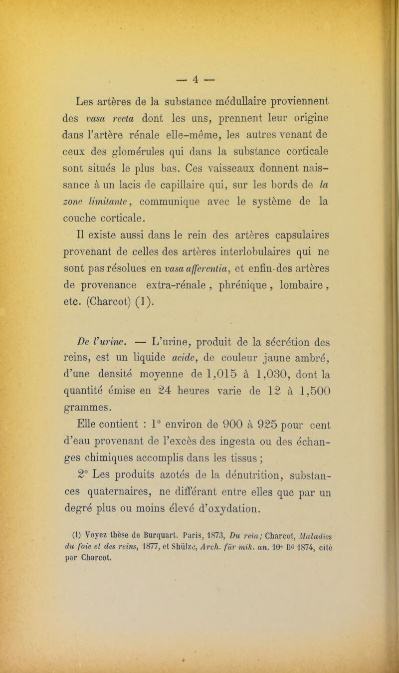 Les artères de la substance médullaire proviennent des vasa recta dont les uns, prennent leur origine dans l'artère rénale elle-même, les autres venant de ceux des giomérules qui dans la substance corticale sont situés le plus bas. Ces vaisseaux donnent nais- sance à un lacis de capillaire qui, sur les bords de la zone limitante, communique avec le système de la couche corticale. Il existe aussi dans le rein des artères capsulaires provenant de celles des artères interlobulaires qui ne sont pas résolues en vasaafferenlia, et enfin-des artères de provenance extra-rénale , phrénique , lombaire , etc. (Charcot) (1). De l'urine. — L'urine, produit de la sécrétion des reins, est un liquide acide, de couleur jaune ambré, d'une densité moyenne de 1,015 à 1,030, dont la quantité émise en 24 heures varie de 12 à 1,500 grammes. Elle contient : 1° environ de 900 à 925 pour cent d'eau provenant de l'excès des ingesta ou des échan- ges chimiques accomplis dans les tissus ; 2° Les produits azotés de la dénutrition, substan- ces quaternaires, ne différant entre elles que par un degré plus ou moins élevé d'oxydation. (1) Voyez thèse de Burquart. Paris, 1873, Du rein; Charcot, Maladies du foie et des reins, 1877, et Shùlzo, Arch. fur mik. an. 10e B<i 1874, cité par Charcot.