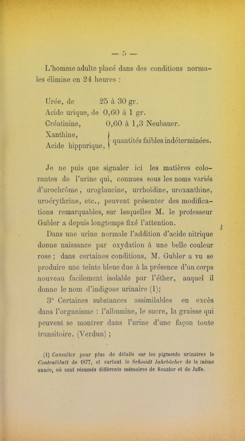 L'homme adulte placé dans des conditions norma- les élimine en 24 heures : Urée, de 25 à 30 gr. Acide urique, de 0,60 à 1 gr. Créatinine, 0,60 à 1,3 Neubauer. Xanthine, Acide hippurique. quantités faibles indéterminées. Je ne puis que signaler ici les matières colo- rantes de l'urine qui, connues sous les noms variés d'urochrôme, uroglaucine, urrhoïdine, uroxanthine, uroérythrine, etc., peuvent présenter des modifica- tions remarquables, sur lesquelles M. le professeur Gubler a depuis longtemps fixé l'attention. Dans une urine normale l'addition d'acide nitrique donne naissance par oxydation à une belle couleur rose ; dans certaines conditions, M. Gubler a vu se produire une teinte bleue due à la présence d'un corps nouveau facilement isolable par l'éther, auquel il donne le nom d'indigose urinaire (1); 3° Certaines substances assimilables en excès dans l'organisme : l'albumine, le sucre, la graisse qui peuvent se montrer dans l'urine d'une façon toute transitoire. (Verdun) ; (1) Consulter pour plus de détails sur les pigments urinaires le Centralblatt de 1877, et surtout le Schmidt Jahrbûcher de la même année, où sont résumés diit'érents mémoires de Senator et de Jall'e.