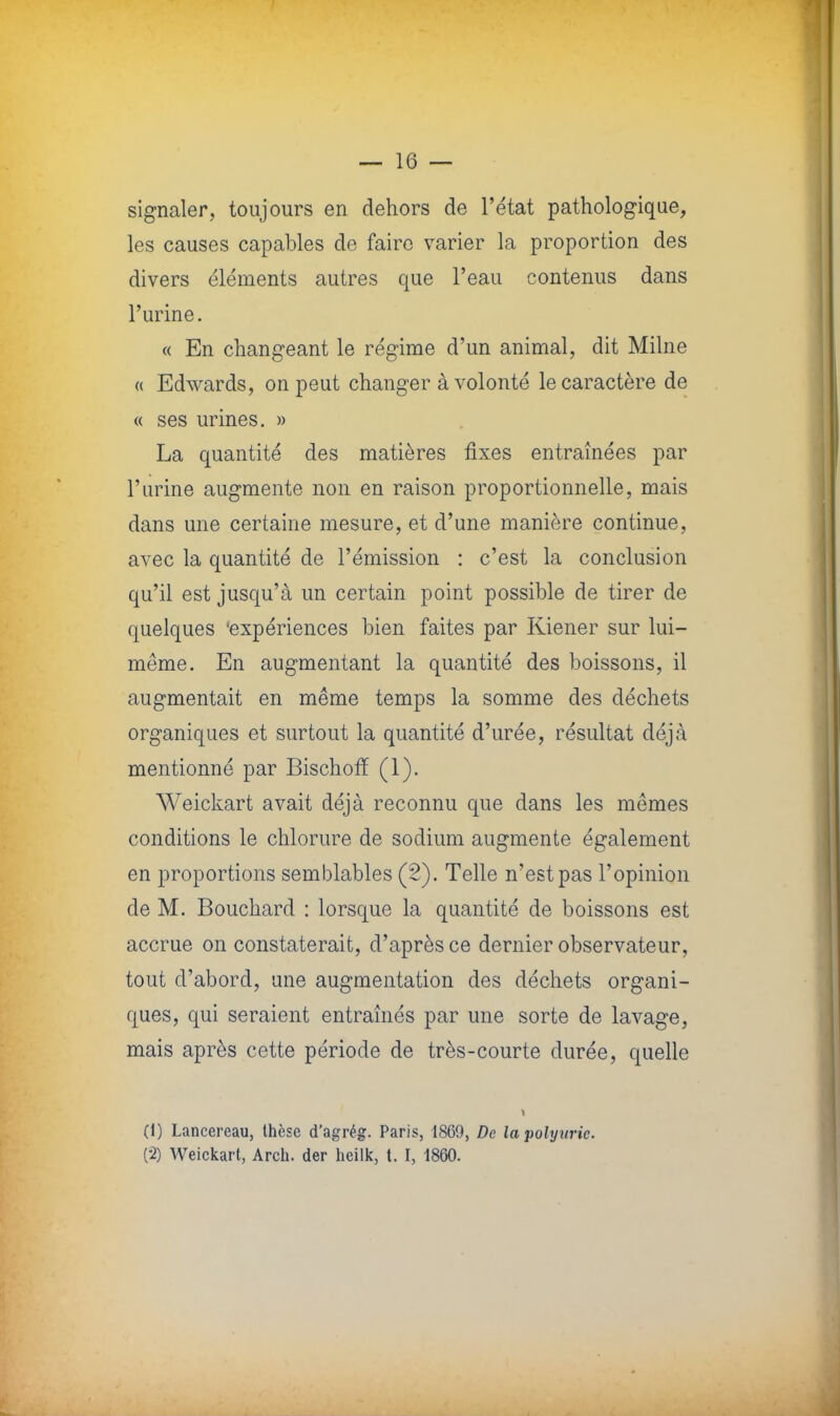 signaler, toujours en dehors de l'état pathologique, les causes capables de faire varier la proportion des divers éléments autres que l'eau contenus dans l'urine. « En changeant le régime d'un animal, dit Milne « Edwards, on peut changer à volonté le caractère de « ses urines. » La quantité des matières fixes entraînées par l'urine augmente non en raison proportionnelle, mais dans une certaine mesure, et d'une manière continue, avec la quantité de l'émission : c'est la conclusion qu'il est jusqu'à un certain point possible de tirer de quelques 'expériences bien faites par Kiener sur lui- même. En augmentant la quantité des boissons, il augmentait en même temps la somme des déchets organiques et surtout la quantité d'urée, résultat déjà mentionné par Bischoff (1). Weickart avait déjà reconnu que dans les mêmes conditions le chlorure de sodium augmente également en proportions semblables (2). Telle n'est pas l'opinion de M. Bouchard : lorsque la quantité de boissons est accrue on constaterait, d'après ce dernier observateur, tout d'abord, une augmentation des déchets organi- ques, qui seraient entraînés par une sorte de lavage, mais après cette période de très-courte durée, quelle i (1) Lancereau, thèse d'agrég. Paris, 1869, De lapolyurie. (2) Weickart, Arch. der heilk, t. I, 1860.