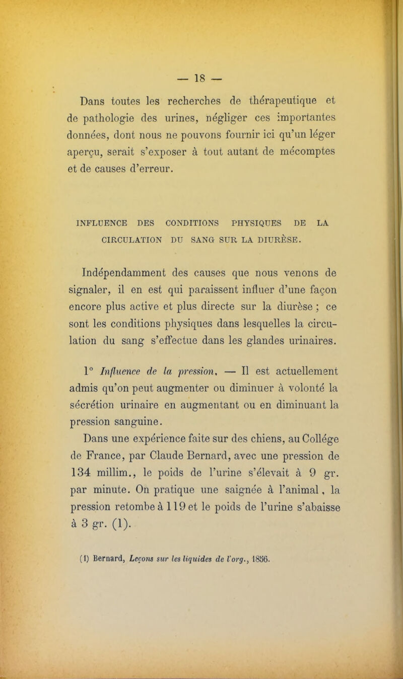 Dans toutes les recherches de thérapeutique et de pathologie des urines, négliger ces importantes données, dont nous ne pouvons fournir ici qu'un léger aperçu, serait s'exposer à tout autant de mécomptes et de causes d'erreur. INFLUENCE DES CONDITIONS PHYSIQUES DE LA CIRCULATION DU SANG SUR LA DIURÈSE. Indépendamment des causes que nous venons de signaler, il en est qui paraissent influer d'une façon encore plus active et plus directe sur la diurèse ; ce sont les conditions physiques dans lesquelles la circu- lation du sang s'effectue dans les glandes urinaires. 1° Influence de la pression, — Il est actuellement admis qu'on peut augmenter ou diminuer à volonté la sécrétion urinaire en augmentant ou en diminuant la pression sanguine. Dans une expérience faite sur des chiens, au Collège de France, par Claude Bernard, avec une pression de 134 millim., le poids de l'urine s'élevait à 9 gr. par minute. On pratique une saignée à l'animal, la pression retombe à 119 et le poids de l'urine s'abaisse à 3 gr. (1). (1) Bernard, Leçons sur les liquides de l'org., 1856.