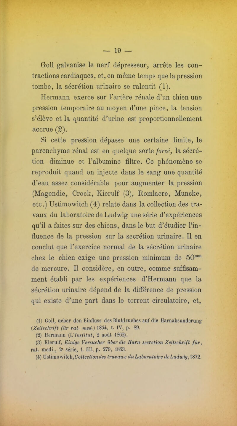 Goll galvanise le nerf dépresseur, arrête les con- tractions cardiaques, et, en même temps que la pression tombe, la sécrétion urinaire se ralentit (1). Hermann exerce sur l'artère rénale d'un chien une pression temporaire au moyen d'une pince, la tension s'élève et la quantité d'urine est proportionnellement accrue (2). Si cette pression dépasse une certaine limite, le parenchyme rénal est en quelque sorte forcé, la sécré- tion diminue et l'albumine filtre. Ce phénomène se reproduit quand on injecte dans le sang une quantité d'eau assez considérable pour augmenter la pression (Magendie, Crock, Kierulf (3), Romlaere, Muncke, etc.) Ustimowitch (4) relate dans la collection des tra- vaux du laboratoire de Ludwig une série d'expériences qu'il a faites sur des chiens, dans le but d'étudier l'in- fluence de la pression sur la sécrétion urinaire. Il en conclut que l'exercice normal de la sécrétion urinaire chez le chien exige une pression minimum de 50mra de mercure. Il considère, en outre, comme suffisam- ment établi par les expériences d'Hermann que la sécrétion urinaire dépend de la différence de pression qui existe d'une part dans le torrent circulatoire, et, (1) Goll, ueber den Einfluss des Blutdruches auf die Harnabsunderung (Zeilschrift fur rat. med.) 1854, t. IV, p. 89. (-2) Hermann (L'Institut, 2 août 1862). (3) Kierulf, Einige Versucher ùber die Harn sécrétion Zcitschrift fur, rat. raedi., 2« série, t. III, p. 279, 1853. (4) Ustimowitch, Collection des travaux du Laboratoire de Ludwig, 1872.