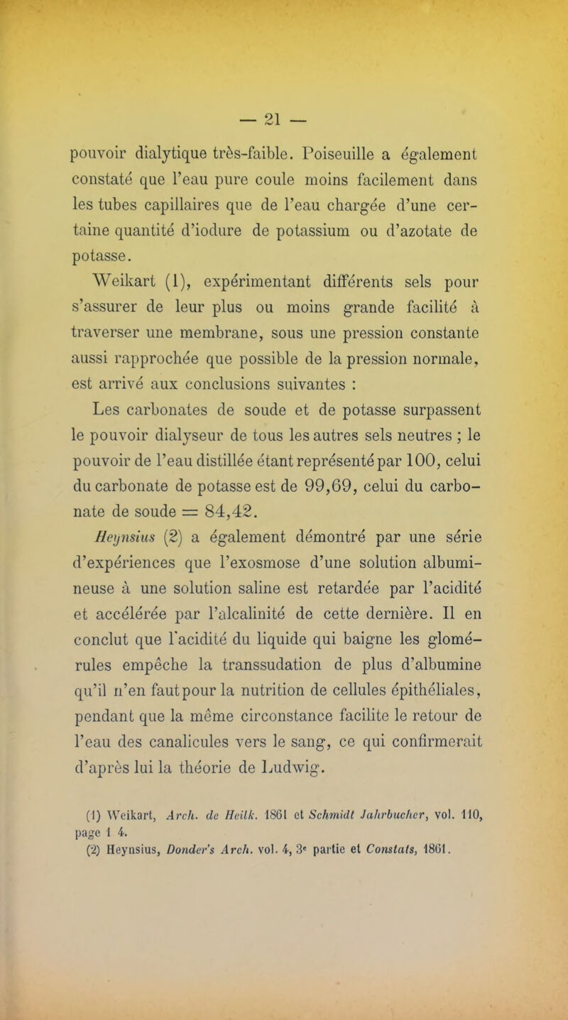 91 pouvoir dialytique très-faible. Poiseuille a également constaté que l'eau pure coule moins facilement dans les tubes capillaires que de l'eau chargée d'une cer- taine quantité d'iodure de potassium ou d'azotate de potasse. Weikart (1), expérimentant différents sels pour s'assurer de leur plus ou moins grande facilité à traverser une membrane, sous une pression constante aussi rapprochée que possible de la pression normale, est arrivé aux conclusions suivantes : Les carbonates de soude et de potasse surpassent le pouvoir dialyseur de tous les autres sels neutres ; le pouvoir de l'eau distillée étant représenté par 100, celui du carbonate de potasse est de 99,69, celui du carbo- nate de soude = 84,42. Heynsius (2) a également démontré par une série d'expériences que l'exosmose d'une solution albumi- neuse à une solution saline est retardée par l'acidité et accélérée par l'alcalinité de cette dernière. Il en conclut que l'acidité du liquide qui baigne les glomé- rules empêche la transsudation de plus d'albumine qu'il n'en faut pour la nutrition de cellules épithéliales, pendant que la même circonstance facilite le retour de l'eau des canalicules vers le sang, ce qui confirmerait d'après lui la théorie de Ludwig. (I) Weikart, Arch. de Heilk. 1861 et Schmidt Jahrbucher, vol. 110, page 1 4. (•2) Heynsius, Dondcr's Arch. vol. 4,3e partie et Constats, 1801.