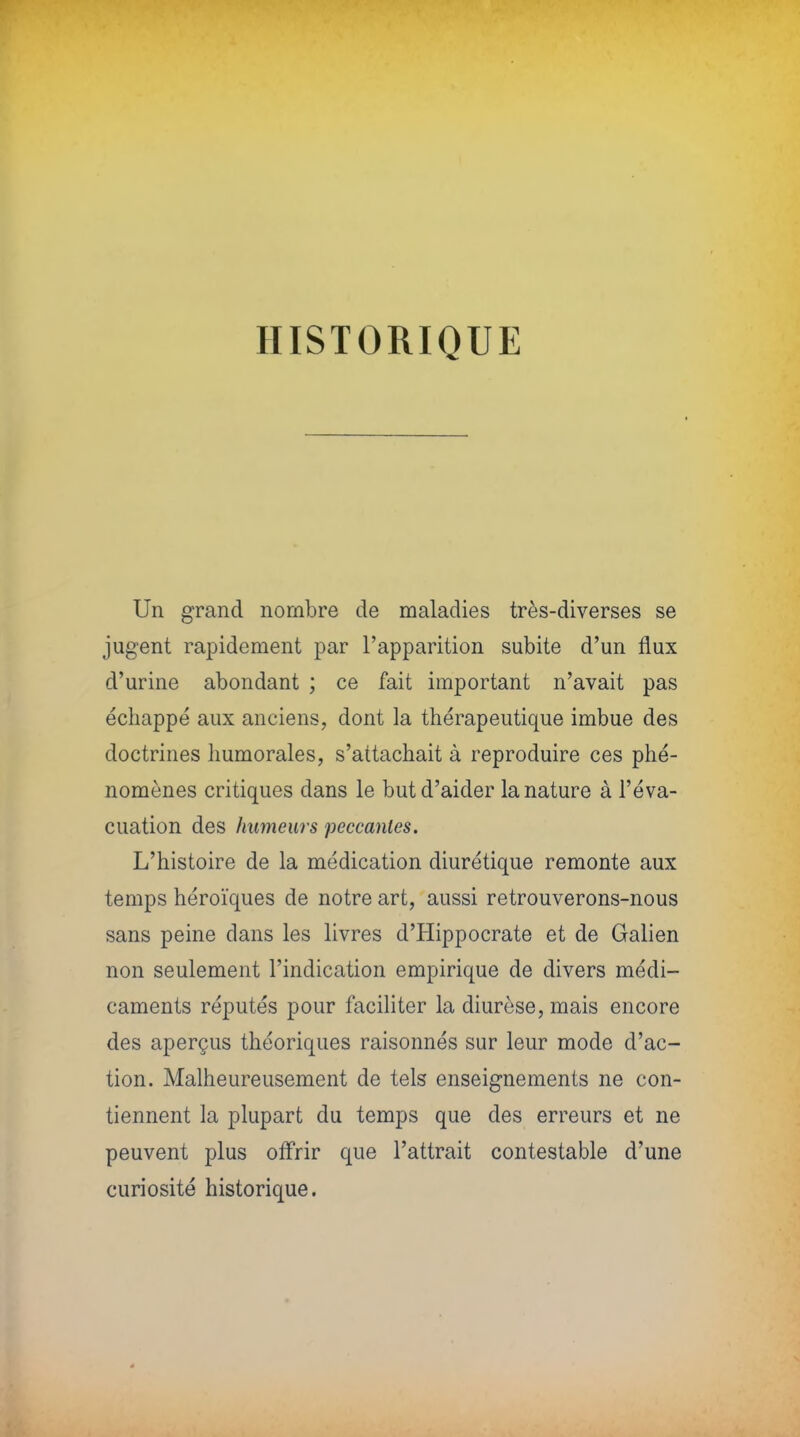 HISTORIQUE Un grand nombre de maladies très-diverses se jugent rapidement par l'apparition subite d'un flux d'urine abondant ; ce fait important n'avait pas écliappé aux anciens, dont la thérapeutique imbue des doctrines Immorales, s'attachait à reproduire ces phé- nomènes critiques dans le but d'aider la nature à l'éva- cuation des humeurs peccanles. L'histoire de la médication diurétique remonte aux temps héroïques de notre art, aussi retrouverons-nous sans peine dans les livres d'Hippocrate et de Galien non seulement l'indication empirique de divers médi- caments réputés pour faciliter la diurèse, mais encore des aperçus théoriques raisonnés sur leur mode d'ac- tion. Malheureusement de tels enseignements ne con- tiennent la plupart du temps que des erreurs et ne peuvent plus offrir que l'attrait contestable d'une curiosité historique.