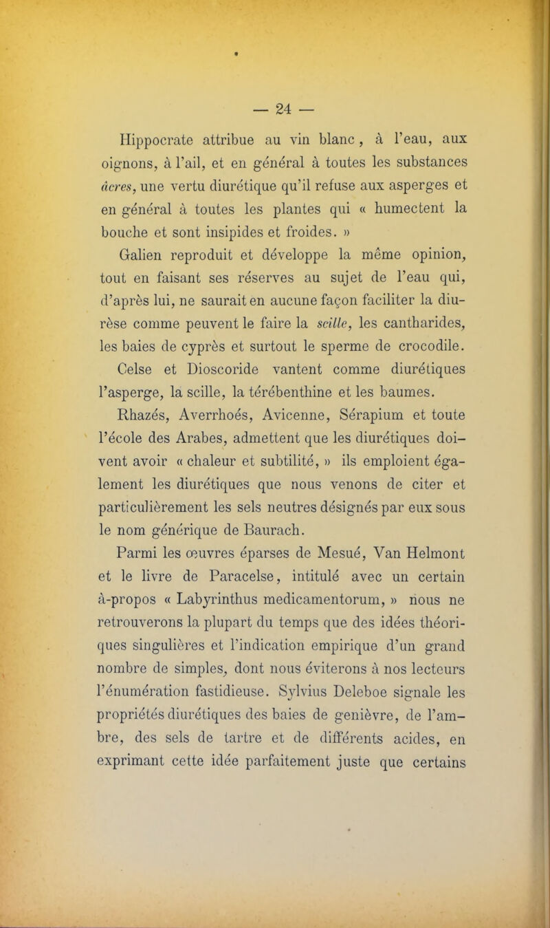 Hippocrate attribue au vin blanc, à l'eau, aux oignons, à l'ail, et en général à toutes les substances acres, une vertu diurétique qu'il refuse aux asperges et en général à toutes les plantes qui « humectent la bouche et sont insipides et froides. » Galien reproduit et développe la même opinion, tout en faisant ses réserves au sujet de l'eau qui, d'après lui, ne saurait en aucune façon faciliter la diu- rèse comme peuvent le faire la scille, les cantharides, les baies de cyprès et surtout le sperme de crocodile. Celse et Dioscoride vantent comme diurétiques l'asperge, la scille, la térébenthine et les baumes. Rhazés, Averrhoés, Avicenne, Sérapium et toute l'école des Arabes, admettent que les diurétiques doi- vent avoir « chaleur et subtilité, » ils emploient éga- lement les diurétiques que nous venons de citer et particulièrement les sels neutres désignés par eux sous le nom générique de Baurach. Parmi les œuvres éparses de Mesué, Van Helmont et le livre de Paracelse, intitulé avec un certain à-propos « Labyrinthus medicamentorum, » nous ne retrouverons la plupart du temps que des idées théori- ques singulières et l'indication empirique d'un grand nombre de simples, dont nous éviterons à nos lecteurs l'énumération fastidieuse. Sylvius Deleboe signale les propriétés diurétiques des baies de genièvre, de l'am- bre, des sels de tartre et de différents acides, en exprimant cette idée parfaitement juste que certains