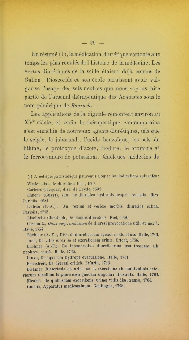 En résumé (1), la médication diurétique remonte aux temps les plus reculés de l'histoire de la médecine. Les vertus diurétiques de la scille étaient déjà connus de Galien ; Dioscoride et son école paraissent avoir vul- garisé l'usage des sels neutres que nous voyons faire partie de l'arsenal thérapeutique des Arabistes sous le nom générique de Baurach. Les applications de la digitale remontent environ au XVe siècle, et enfin la thérapeutique contemporaine s'est enrichie de nouveaux agents diurétiques, tels que le seigle, le jaborandi, l'acide benzoïque, les sels de lithine, le protoxyde d'azote, l'iodure, le bromure et le ferrocyanure de potassium. Quelques médecins du (1) A cet aperçu historique peuvent s'ajouter les indications suivantes : VVedel diss. de diureticis lena, 1607. Garbers (Jacques;, diss. de Leyde, 1693. Ennery (Guyer), sunt ne diuretica hydropis propria remédia, thés. Pariiiis, 1681. Ledran (F.-A.), An renum et vesicœ morbis diuretica calida. Parisiis, 1713. Lischwitz Christoph. De blandis diureticis. Kiel, 1730. Coschnilz, Daus rcsp. anhauscude. diuresi provocatione utili et noxià. Halle, 1724. Bûchner (A.-E.), Diss. dediureticorum agendi modo etusu. Halle, 1745. luch, De vitiis circa se et excretionem urinœ. Erfort, 175'6. Buchner (A.-F.), De intempestivo diureticorum usu frequenti alb. nephret. causa. Halle, 1732. Iunke, De aquarum hydrope evacuatione. Halle, 1761. Ebenstreit, De diuresi crilicâ. Erfurth, 175*6. Bœhmer, Dissertasio de urinœ se et excretione ab multitudinis artc- riorum renalium largiore casu quodam singulari illustrata. Halle, 1763. Nicolaï, De quibusdam excretionis urinœ vitiis diss. xesnœ, 1764. Gmelin, Apparatus medicarainum. Gœttingue, 179b'.