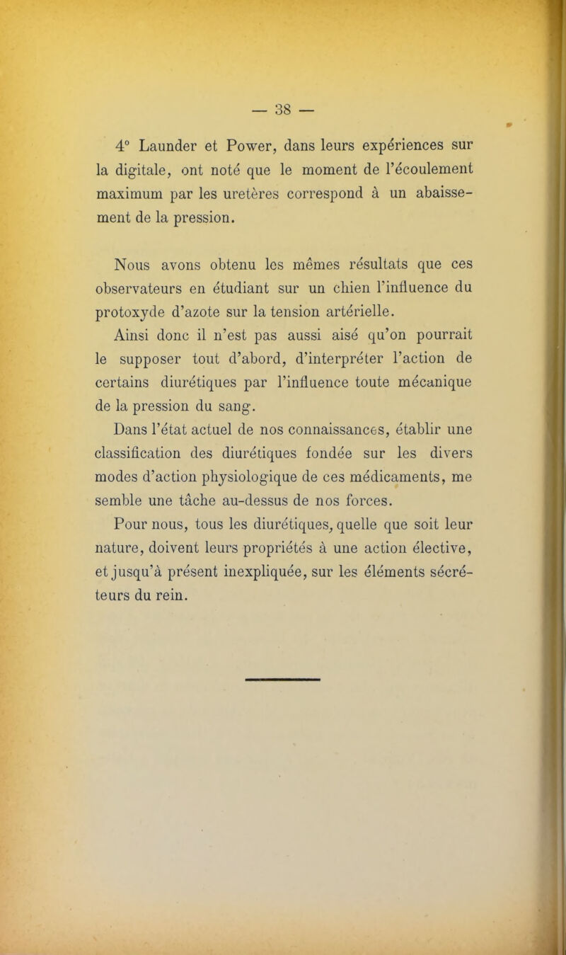 4° Launder et Power, dans leurs expériences sur la digitale, ont noté que le moment de l'écoulement maximum par les uretères correspond à un abaisse- ment de la pression. Nous avons obtenu les mêmes résultats que ces observateurs en étudiant sur un chien l'influence du protoxyde d'azote sur la tension artérielle. Ainsi donc il n'est pas aussi aisé qu'on pourrait le supposer tout d'abord, d'interpréter l'action de certains diurétiques par l'influence toute mécanique de la pression du sang. Dans l'état actuel de nos connaissances, établir une classification des diurétiques fondée sur les divers modes d'action physiologique de ces médicaments, me semble une tâche au-dessus de nos forces. Pour nous, tous les diurétiques, quelle que soit leur nature, doivent leurs propriétés à une action élective, et jusqu'à présent inexpliquée, sur les éléments sécré- teurs du rein.