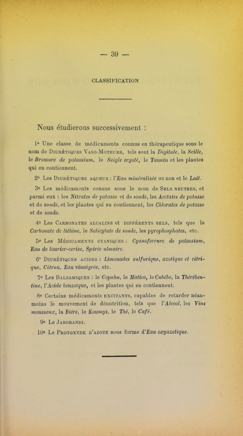 CLASSIFICATION Nous étudierons successivement : 1° Une classe de médicaments connus en thérapeutique sous le nom de Diurétiques Vaso-Moteurs, tels sont la Digitale, la Scille, le Bromure de potassium, le Seigle ergoté, le Tannin et les plantes qui en contiennent. 2° Les Diurétiques aqueux : Y Eau minéralisée ou non et le Lait. 3° Les médicaments connus sous le nom de Sels neutres, et parmi eux : les Nitrates de potasse et de soude, les Acétates de potasse et de soude, et les plantes qui en contiennent, les Chlorates de potasse et de soude. 4° Les Carbonates alcalins et différents sels, tels que le Carbonate de lithine, le Salicylate de soude, les pyrophosphates, etc. 5° Les Médicaments cyvniques : Cyanoferrure de potassium, Eau de laurier-cerise, Spirée ulmaire. 6° Diurétiques acides : Limonades suif unique, azotique et citri- que, Citron, Eau vinaigrée, etc. 7° Les Balsamiques : le Copahu, le Matico, leCubèbe, la Thérében- tine, l'Acide benzoïque, et les plantes qui en contiennent. 8° Certains médicaments excitants, capables de retarder néan- moins le mouvement de dénutrition, tels que Y Alcool, les Vins mousseux, la Bière, le Koumys, le Thé, le Café. 9° Le Jaborandi. 10° Le Protoxyde d'azote sous forme d'Eau oxyazotique.