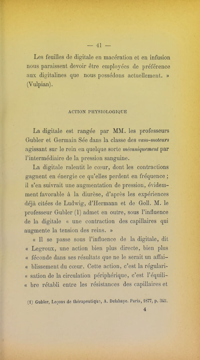 Les feuilles de digitale en macération et en infusion nous paraissent devoir être employées de préférence aux digitalines que nous possédons actuellement. » (Vulpian). ACTION PHYSIOLOGIQUE La digitale est rangée par MM. les professeurs Gubler et Germain Sée dans la classe des vaso-moteurs agissant sur le rein en quelque sorte mécaniquement par l'intermédiaire de la pression sanguine. La digitale ralentit le cœur, dont les contractions gagnent en énergie ce qu'elles perdent en fréquence ; il s'en suivrait une augmentation de pression, évidem- ment favorable à la diurèse, d'après les expériences déjà citées de Ludwig, d'Hermann et de Goll. M. le professeur Gubler (1) admet en outre, sous l'influence de la digitale « une contraction des capillaires qui augmente la tension des reins. » a II se passe sous l'influence de la digitale, dit « Legroux, une action bien plus directe, bien plus « féconde dans ses résultats que ne le serait un affai- « blissement du cœur. Cette action, c'est la régulari- « sation de la circulation périphérique, c'est l'équili- « bre rétabli entre les résistances des capillaires et (1) Gubler, Leçons de thérapeutique, A. Delahaye. Paris, 1877, p. 34b'. 4
