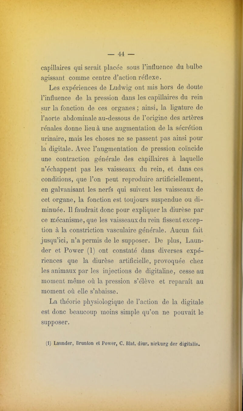 capillaires qui serait placée sous l'influence du bulbe agissant comme centre d'action réflexe. Les expériences de Ludwig ont mis hors de doute l'influence de la pression dans les capillaires du rein sur la fonction de ces organes ; ainsi, la ligature de l'aorte abdominale au-dessous de l'origine des artères rénales donne lieu à une augmentation de la sécrétion urinaire, mais les choses ne se passent pas ainsi pour la digitale. Avec l'augmentation de pression coïncide une contraction générale des capillaires à laquelle n'échappent pas les vaisseaux du rein, et dans ces conditions, que l'on peut reproduire artificiellement, en galvanisant les nerfs qui suivent les vaisseaux de cet organe, la fonction est toujours suspendue ou di- minuée. Il faudrait donc pour expliquer la diurèse par ce mécanisme, que les vaisseaux du rein fissent excep- tion à la constriction vasculaire générale. Aucun fait jusqu'ici, n'a permis de le supposer. De plus, Laun- der et Power (1) ont constaté dans diverses expé- riences que la diurèse artificielle, provoquée chez les animaux par les injections de digitaline, cesse au moment même où la pression s'élève et reparaît au moment où elle s'abaisse. La théorie physiologique de l'action de la digitale est donc beaucoup moins simple qu'on ne pouvait le supposer. (1) Launder, Brunton et Power, C. Blat. diur. nirkurg der digitalis.