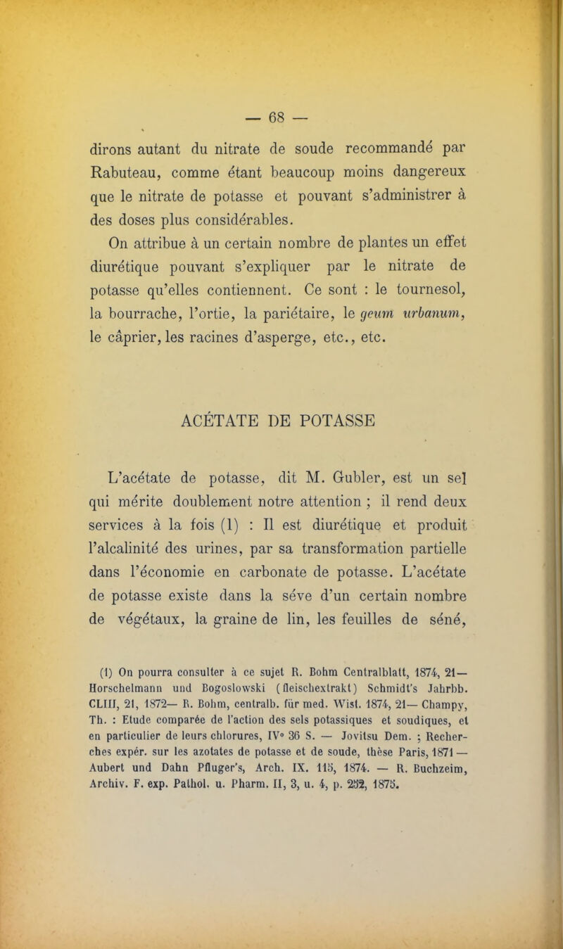 ^ dirons autant du nitrate de soude recommandé par Rabuteau, comme étant beaucoup moins dangereux que le nitrate de potasse et pouvant s'administrer à des doses plus considérables. On attribue à un certain nombre de plantes un effet diurétique pouvant s'expliquer par le nitrate de potasse qu'elles contiennent. Ce sont : le tournesol, la bourrache, l'ortie, la pariétaire, le geurn urbanum, le câprier,les racines d'asperge, etc., etc. ACÉTATE DE POTASSE L'acétate de potasse, dit M. Gubler, est un sel qui mérite doublement notre attention ; il rend deux services à la fois (1) : Il est diurétique et produit l'alcalinité des urines, par sa transformation partielle dans l'économie en carbonate de potasse. L'acétate de potasse existe dans la séve d'un certain nombre de végétaux, la graine de lin, les feuilles de séné, (1) On pourra consulter à ce sujet R. Bohm Centralblatt, 1874, 21— Horschelmann und Bogoslowski ( fleischextrakt) Schmidt's Jahrbb. CLIII, 21, 1872— R. Bohm, centralb. fur med. Wist. 1874, 21— Champy, Th. : Etude comparée de l'action des sels potassiques et soudiques, et en particulier de leurs chlorures, IV0 36 S. — Jovitsu Dem. ; Recher- ches expér. sur les azotates de potasse et de soude, thèse Paris, 1871 — Aubert und Dahn Pfluger's, Arch. IX. llo, 1874. — R. Buchzeim, Archiv. F. exp. Palhol. u. Pharm. II, 3, u. 4, p. 232, 1875.