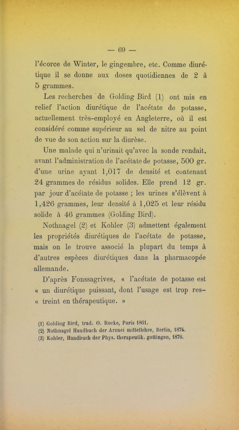 l'écorce de Winter, le gingembre, etc. Comme diuré- tique il se donne aux doses quotidiennes de 2 à 5 grammes. Les recherches de Golding Bird (1) ont mis en relief l'action diurétique de l'acétate de potasse, actuellement très-employé en Angleterre, où il est considéré comme supérieur au sel de nitre au point de vue de son action sur la diurèse. Une malade qui n'urinait qu'avec la sonde rendait, avant l'administration de l'acétate de potasse, 500 gr. d'une urine avant 1,017 de densité et contenant 24 grammes de résidus solides. Elle prend 12 gr. par jour d'acétate de potasse ; les urines s'élèvent à 1,426 grammes, leur densité à 1,025 et leur résidu solide à 46 grammes (Golding Bird). Nothnagel (2) et Kohler (3) admettent également les propriétés diurétiques de l'acétate de potasse, mais on le trouve associé la plupart du temps à d'autres espèces diurétiques dans la pharmacopée allemande. D'après Fonssagrives, « l'acétate de potasse est « un diurétique puissant, dont l'usage est trop res- a treint en thérapeutique. » (1) Golding Bird, trad. 0. Rocke, Paris 1861. (2) Nothnagel Handbuch der Arznei mittellehre, Berlin, 1874. (3) Kohler, Handbuch der Phys. Iherapeutik. goltingen, 1876.