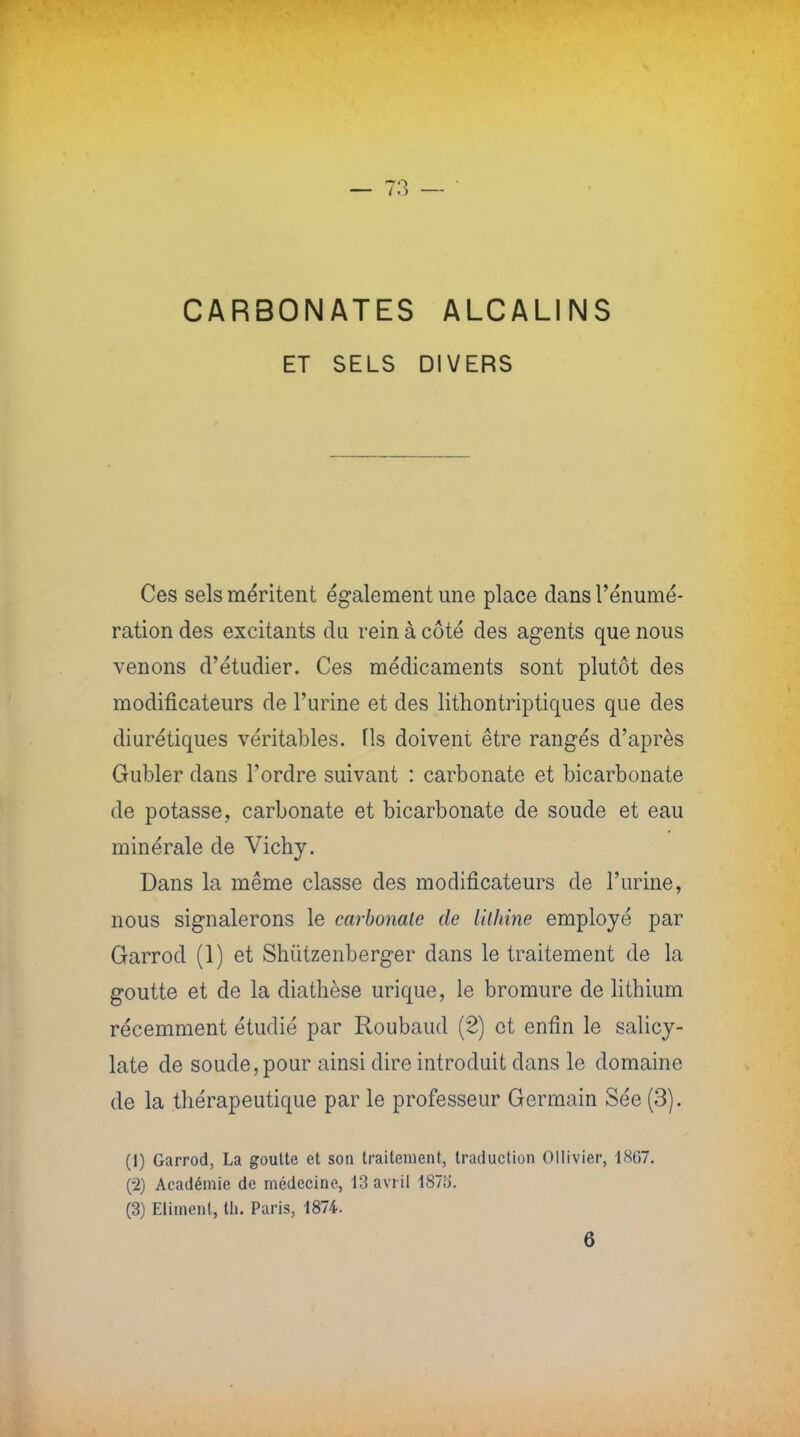 CARBONATES ALCALINS ET SELS DIVERS Ces sels méritent également une place dans l'énumé- ration des excitants du rein à côté des agents que nous venons d'étudier. Ces médicaments sont plutôt des modificateurs de l'urine et des lithontriptiques que des diurétiques véritables, fis doivent être rangés d'après Gubler dans l'ordre suivant : carbonate et bicarbonate de potasse, carbonate et bicarbonate de soude et eau minérale de Vichy. Dans la même classe des modificateurs de l'urine, nous signalerons le carbonate de Ulhine employé par Garrod (1) et Shùtzenberger dans le traitement de la goutte et de la diathèse urique, le bromure de lithium récemment étudié par Roubaud (2) et enfin le salicy- late de soude, pour ainsi dire introduit dans le domaine de la thérapeutique par le professeur Germain Sée (3). (I) Garrod, La goutte et son traitement, traduction Ollivier, 1867. (•2) Académie de médecine, 13 avril 187;j. (3) Eliment, th. Paris, 1874. 6