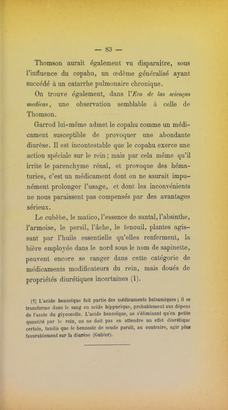 Thomson aurait également vu disparaître, sous l'influence du copahu, un œdème généralisé ayant succédé à un catarrhe pulmonaire chronique. On trouve également, dans Y Eco de las scienças medicas, une observation semblable à celle de Thomson. Garrod lui-même admet le copahu comme un médi- cament susceptible de provoquer une abondante diurèse. Il est incontestable que le copahu exerce une action spéciale sur le rein ; mais par cela même qu'il irrite le parenchyme rénal, et provoque des héma- turies, c'est un médicament dont on ne saurait impu- nément prolonger l'usage, et dont les inconvénients ne nous paraissent pas compensés par des avantages sérieux. Le cubèbe, le matico, l'essence de santal, l'absinthe, l'armoise, le persil, Tâche, le fenouil, plantes agis- sant par l'huile essentielle qu'elles renferment, la bière employée dans le nord sous le nom de sapinette, peuvent encore se ranger dans cette catégorie de médicaments modificateurs du rein, mais doués de propriétés diurétiques incertaines (1). (1) L'acide benzoïque fait partie des médicaments balsamiques ; il se transforme dans le sang en acide hippurique, probablement aux dépens de l'azote du glycocolle. L'acide benzoïque, ne s'éliminant qu'en petite quantité par le rein, on ne doit pas en attendre un effet diurétique certain, tandis que le benzoate de soude paraît, au contraire, agir plus favorablement sur la diurèse (Gubler).