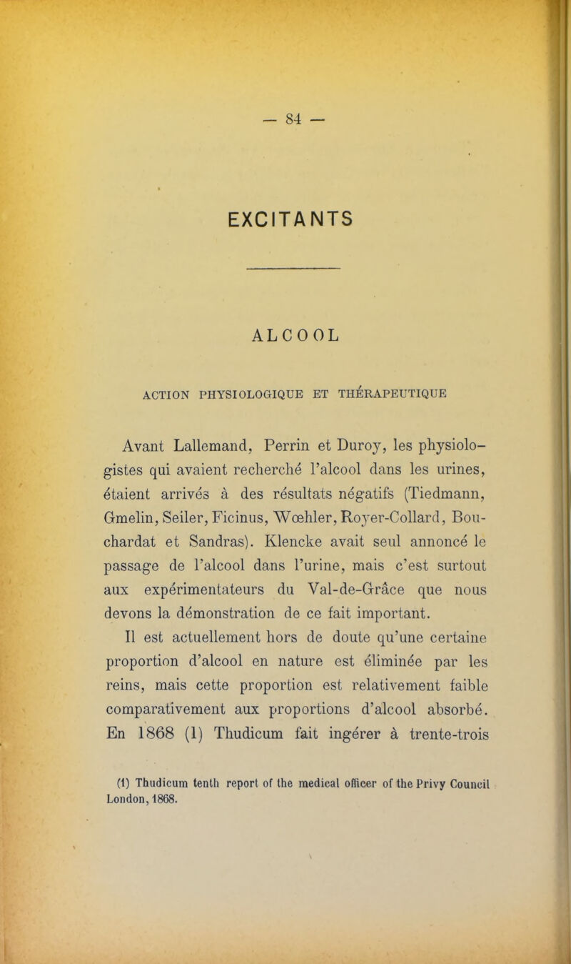 EXCITANTS ALCOOL ACTION PHYSIOLOGIQUE ET THERAPEUTIQUE Avant Lallemand, Perrin et Duroy, les physiolo- gistes qui avaient recherché l'alcool dans les urines, étaient arrivés à des résultats négatifs (Tiedmann, Gmelin, Seiler, Ficinus, Wœhler, Royer-Collard, Bou- chardat et Sandras). Klencke avait seul annoncé le passage de l'alcool dans l'urine, mais c'est surtout aux expérimentateurs du Val-de-Grâce que nous devons la démonstration de ce fait important. Il est actuellement hors de doute qu'une certaine proportion d'alcool en nature est éliminée par les reins, mais cette proportion est relativement faible comparativement aux proportions d'alcool absorbé. En 1868 (1) Thudicum fait ingérer à trente-trois (i) Thudicum tenth report of Ihe médical ofïicer of the Privy Council London,1868.