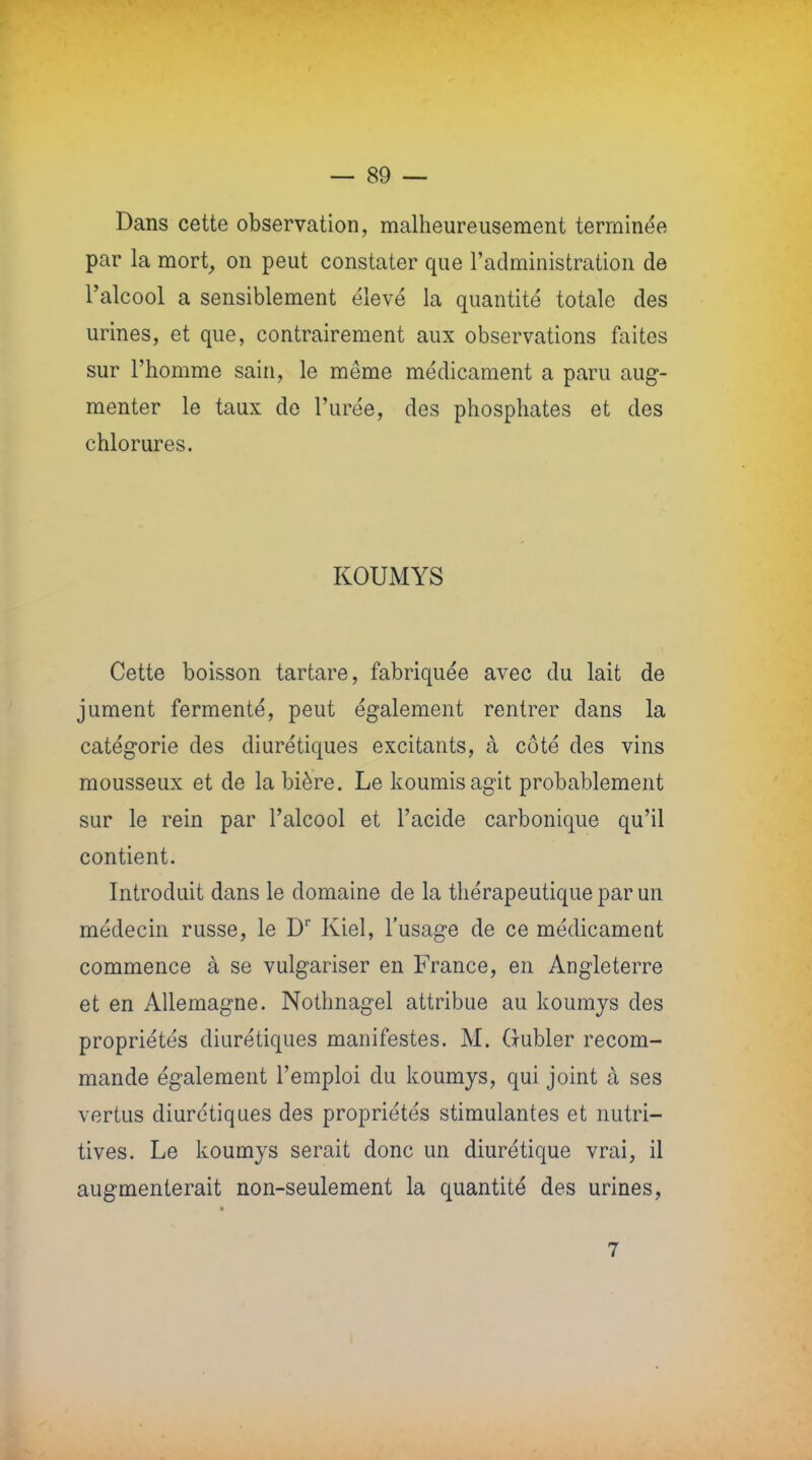 Dans cette observation, malheureusement terminée par la mort, on peut constater que l'administration de l'alcool a sensiblement élevé la quantité totale des urines, et que, contrairement aux observations faites sur l'homme sain, le même médicament a paru aug- menter le taux de l'urée, des phosphates et des chlorures. KOUMYS Cette boisson tartare, fabriquée avec du lait de jument fermenté, peut également rentrer dans la catégorie des diurétiques excitants, à côté des vins mousseux et de la bière. Le koumisagit probablement sur le rein par l'alcool et l'acide carbonique qu'il contient. Introduit dans le domaine de la thérapeutique par un médecin russe, le Dr Kiel, l'usage de ce médicament commence à se vulgariser en France, en Angleterre et en Allemagne. Nothnagel attribue au koumys des propriétés diurétiques manifestes. M. Oubler recom- mande également l'emploi du koumys, qui joint à ses vertus diurétiques des propriétés stimulantes et nutri- tives. Le koumys serait donc un diurétique vrai, il augmenterait non-seulement la quantité des urines, 7