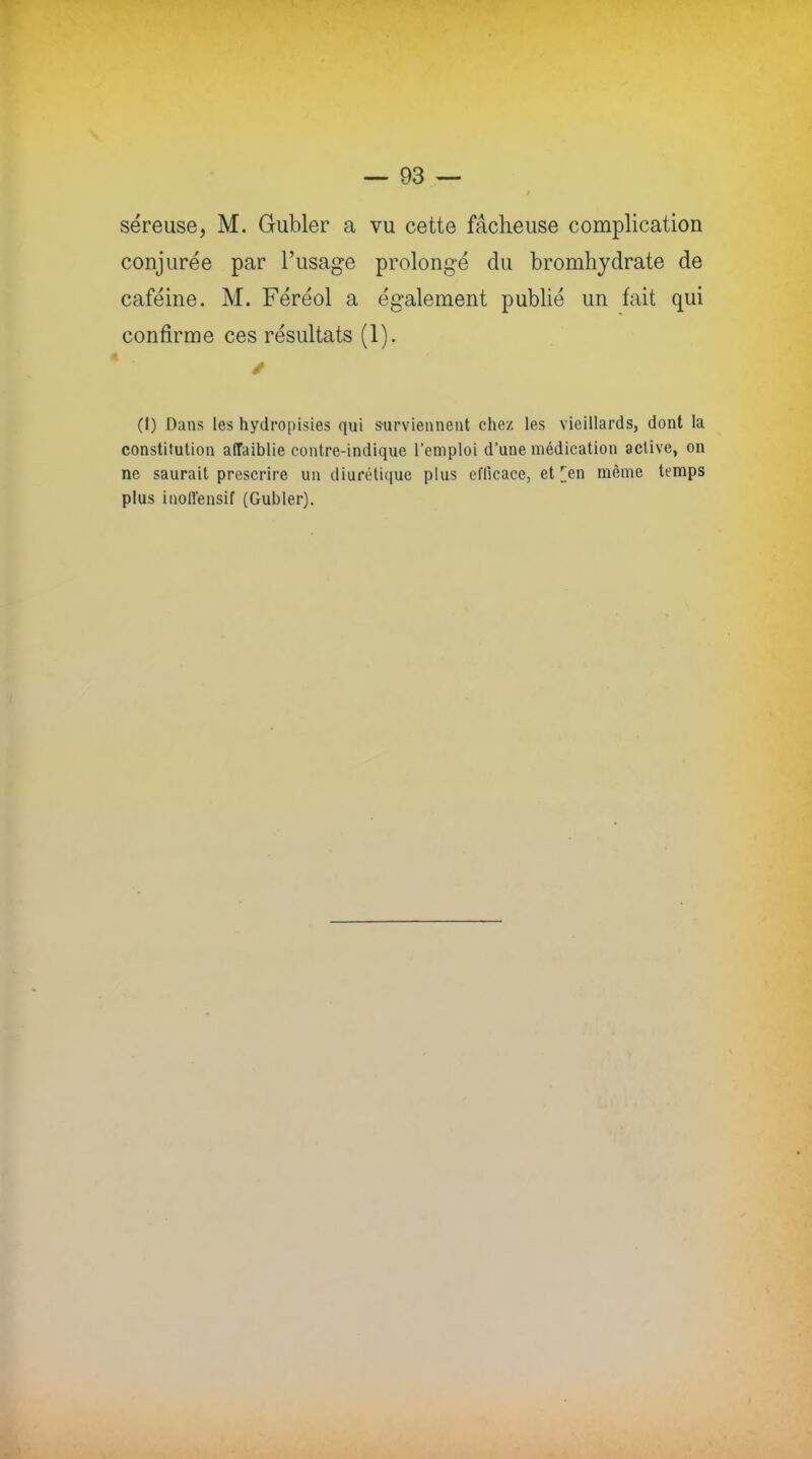 séreuse, M. Gubler a vu cette fâcheuse complication conjurée par l'usage prolongé du bromhydrate de caféine. M. Féréol a également publié un fait qui confirme ces résultats (1). (I) Dans les hydropisies qui surviennent chez les vieillards, dont la constitution affaiblie contre-indique l'emploi d'une médication aclive, on ne saurait prescrire un diurétique plus efficace, et [en même temps plus inoffensif (Gubler).