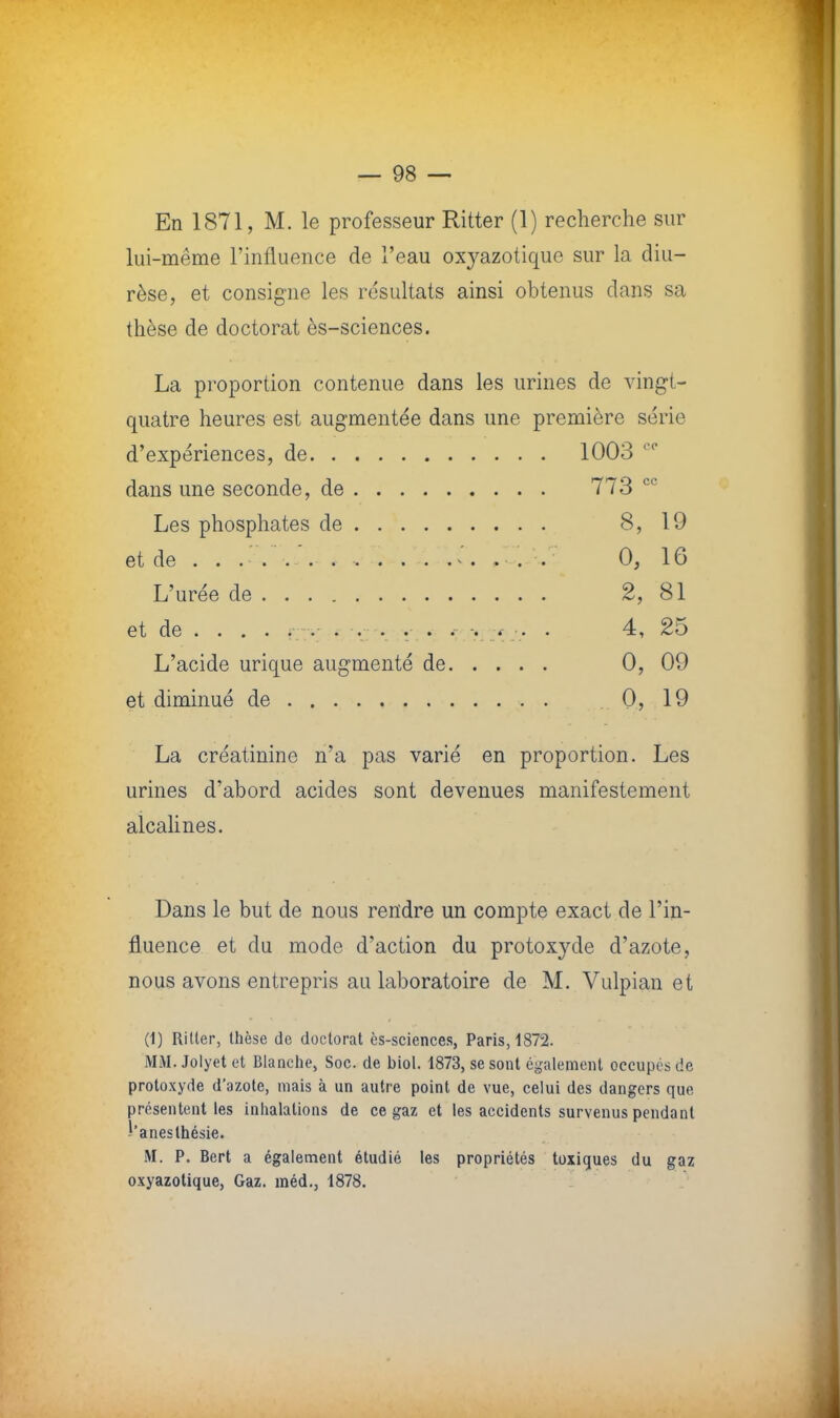 En 1871, M. le professeur Ritter (1) recherche sur lui-même l'influence de l'eau oxyazotique sur la diu- rèse, et consigne les résultats ainsi obtenus clans sa thèse de doctorat ès-sciences. La proportion contenue dans les urines de vingt- quatre heures est augmentée dans une première série d'expériences, de 1003 00 dans une seconde, de 773 cc Les phosphates de 8, 19 et de . . ...,.*.. ... . . . 0, 16 L'urée de 2, 81 et de ... . F::v .-. .■ v. 4, 25 L'acide urique augmenté de 0, 09 et diminué de 0, 19 La créatinine n'a pas varié en proportion. Les urines d'abord acides sont devenues manifestement alcalines. Dans le but de nous rendre un compte exact de l'in- fluence et du mode d'action du protoxyde d'azote, nous avons entrepris au laboratoire de M. Vulpian et (1) Ri lier, thèse de doctorat ès-sciences, Paris, 1872. MM. Jolyet et Blanche, Soc. de biol. 1873, se sont également occupes de protoxyde d'azote, niais à un autre point de vue, celui des dangers que présentent les inhalations de ce gaz et les accidents survenus pendant ï'anesthésie. M. P. Bert a également étudié les propriétés toxiques du gaz oxyazotique, Gaz. méd., 1878.