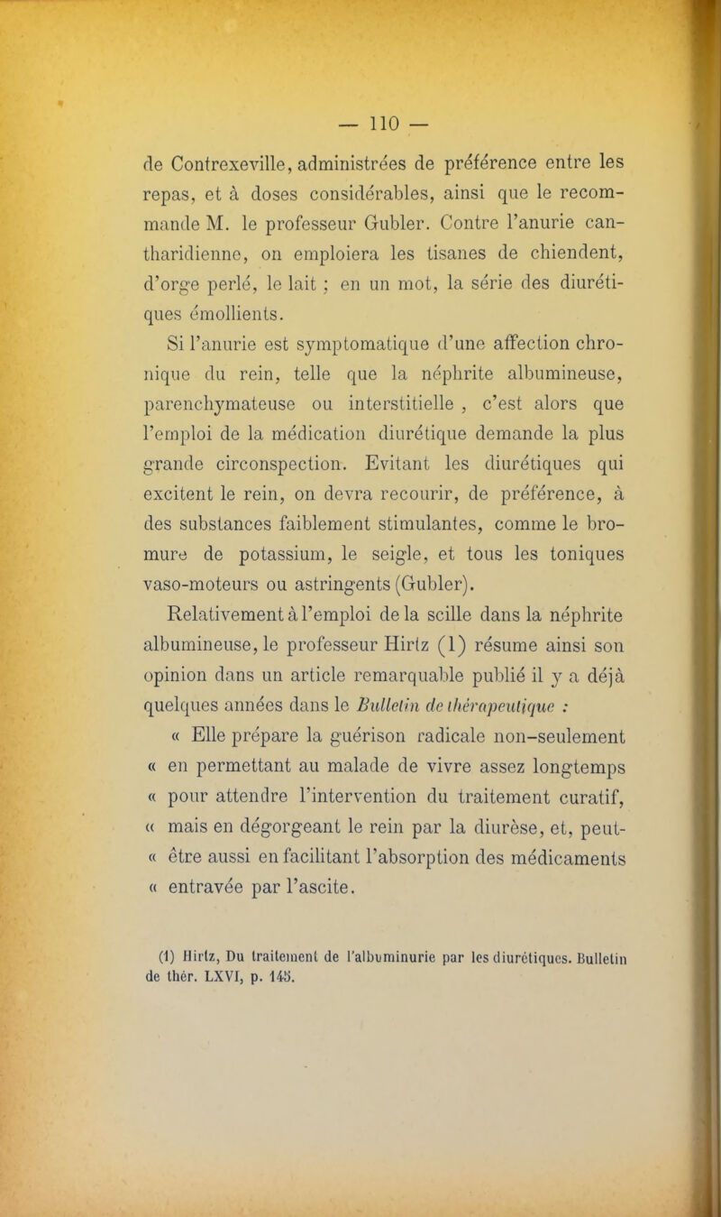 rie Contrexeville, administrées de préférence entre les repas, et à doses considérables, ainsi que le recom- mande M. le professeur Gubler. Contre l'anurie can- tharidienne, on emploiera les tisanes de chiendent, d'orge perlé, le lait ; en un mot, la série des diuréti- ques émollients. Si l'anurie est symptomatique d'une affection chro- nique du rein, telle que la néphrite albumineuse, parenchymateuse ou interstitielle , c'est alors que l'emploi de la médication diurétique demande la plus grande circonspection. Evitant les diurétiques qui excitent le rein, on devra recourir, de préférence, à des substances faiblement stimulantes, comme le bro- mure de potassium, le seigle, et tous les toniques vaso-moteurs ou astringents (Gubler). Relativement à l'emploi de la scille dans la néphrite albumineuse, le professeur Hirtz (1) résume ainsi son opinion dans un article remarquable publié il y a déjà quelques années dans le Bulletin de thérapeutique : « Elle prépare la guérison radicale non-seulement « en permettant au malade de vivre assez longtemps « pour attendre l'intervention du traitement curatif, « mais en dégorgeant le rein par la diurèse, et, peut- « être aussi en facilitant l'absorption des médicaments « entravée par l'ascite. (1) Hirlz, Du traitement de l'albuminurie par les diurétiques. Bulletin de thér. LXVI, p. 14S.